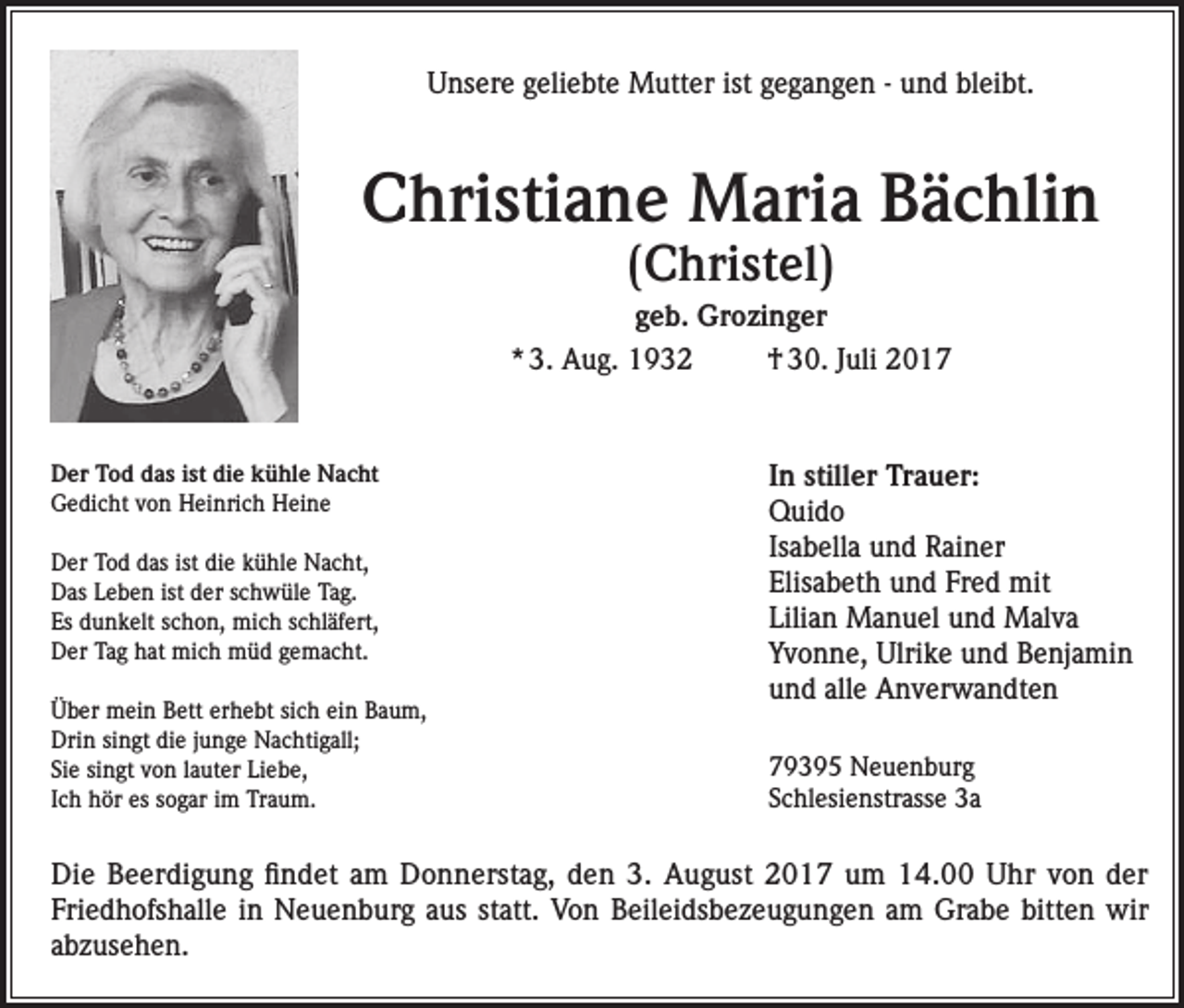 <p>Unsere geliebte Mutter ist gegangen - und bleibt.</p><p>Christiane Maria Bächlin<br />(Christel)</p><p>geb. Grozinger<br />* 3. Aug. 1932<br />† 30. Juli 2017</p><p>Der Tod das ist die kühle Nacht<br />Gedicht von Heinrich Heine<br />Der Tod das ist die kühle Nacht,<br />Das Leben ist der schwüle Tag.<br />Es dunkelt schon, mich schläfert,<br />Der Tag hat mich müd gemacht.<br />Über mein Bett erhebt sich ein Baum,<br />Drin singt die junge Nachtigall;<br />Sie singt von lauter Liebe,<br />Ich hör es sogar im Traum.</p><p>In stiller Trauer:<br />Quido<br />Isabella und Rainer<br />Elisabeth und Fred mit<br />Lilian Manuel und Malva<br />Yvonne, Ulrike und Benjamin<br />und alle Anverwandten<br />79395 Neuenburg<br />Schlesienstrasse 3a</p><p>Die Beerdigung findet am Donnerstag, den 3. August 2017 um 14.00 Uhr von der<br />Friedhofshalle in Neuenburg aus statt. Von Beileidsbezeugungen am Grabe bitten wir<br />abzusehen.</p>