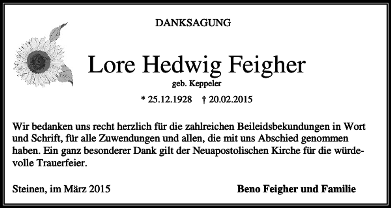 <p>DANKSAGUNG</p><p>Lore Hedwig Feigher<br />geb. Keppeler</p><p>* 25.12.1928</p><p>† 20.02.2015</p><p>Wir bedanken uns recht herzlich für die zahlreichen Beileidsbekundungen in Wort<br />und Schrift, für alle Zuwendungen und allen, die mit uns Abschied genommen<br />haben. Ein ganz besonderer Dank gilt der Neuapostolischen Kirche für die würdevolle Trauerfeier.<br />Steinen, im März 2015</p><p>Beno Feigher und Familie</p>