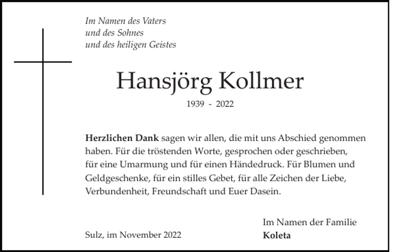 <p>Im Namen des Vaters<br />und des Sohnes<br />und des heiligen Geistes</p><p>Hansjörg Kollmer<br />1939 ­ 2022</p><p>Herzlichen Dank sagen wir allen, die mit uns Abschied genommen<br />haben. Für die tröstenden Worte, gesprochen oder geschrieben,<br />für eine Umarmung und für einen Händedruck. Für Blumen und<br />Geldgeschenke, für ein stilles Gebet, für alle Zeichen der Liebe,<br />Verbundenheit, Freundschaft und Euer Dasein.</p><p>Sulz, im November 2022</p><p>Im Namen der Familie<br />Koleta</p>