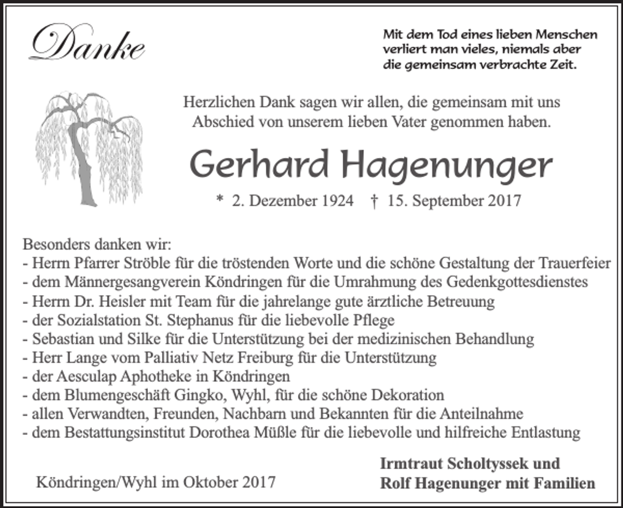 <p>Danke</p><p>Mit dem Tod eines lieben Menschen<br />verliert man vieles, niemals aber<br />die gemeinsam verbrachte Zeit.</p><p>Herzlichen Dank sagen wir allen, die gemeinsam mit uns<br />Abschied von unserem lieben Vater genommen haben.</p><p>Gerhard Hagenunger<br />* 2. Dezember 1924 † 15. September 2017</p><p>Besonders danken wir:<br />- Herrn Pfarrer Ströble für die tröstenden Worte und die schöne Gestaltung der Trauerfeier<br />- dem Männergesangverein Köndringen für die Umrahmung des Gedenkgottesdienstes<br />- Herrn Dr. Heisler mit Team für die jahrelange gute ärztliche Betreuung<br />- der Sozialstation St. Stephanus für die liebevolle Pflege<br />- Sebastian und Silke für die Unterstützung bei der medizinischen Behandlung<br />- Herr Lange vom Palliativ Netz Freiburg für die Unterstützung<br />- der Aesculap Aphotheke in Köndringen<br />- dem Blumengeschäft Gingko, Wyhl, für die schöne Dekoration<br />- allen Verwandten, Freunden, Nachbarn und Bekannten für die Anteilnahme<br />- dem Bestattungsinstitut Dorothea Müßle für die liebevolle und hilfreiche Entlastung<br />Köndringen/Wyhl im Oktober 2017</p><p>Irmtraut Scholtyssek und<br />Rolf Hagenunger mit Familien</p>