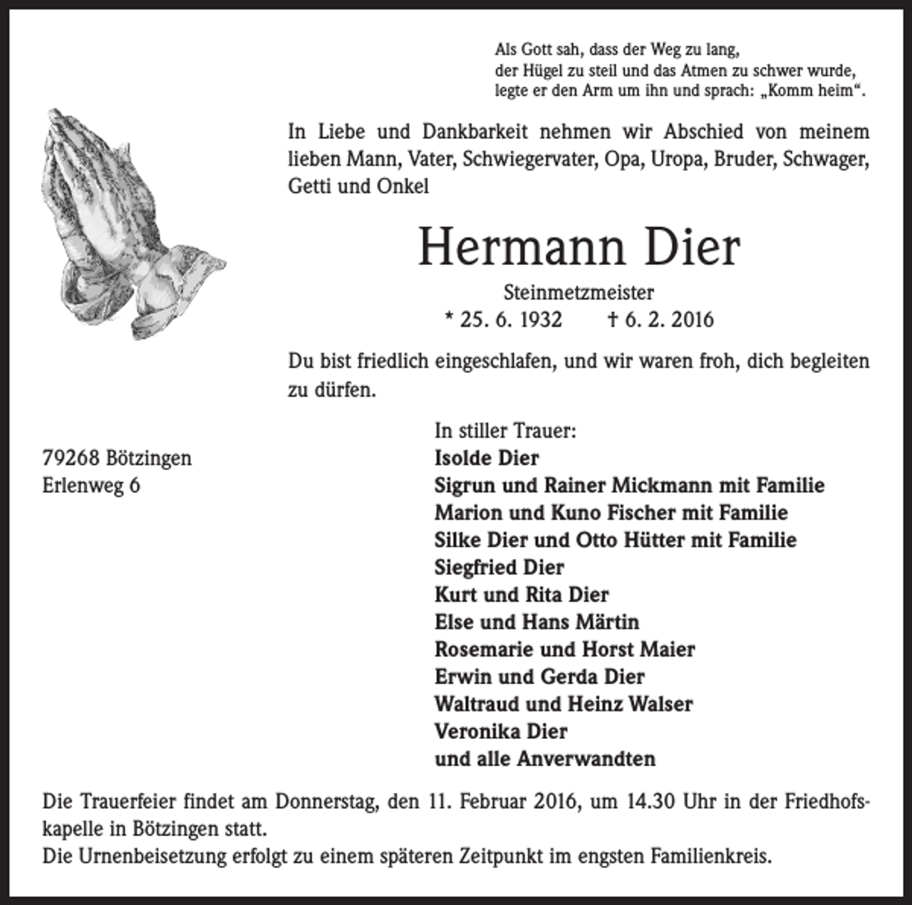 <p>Als Gott sah, dass der Weg zu lang,<br />der Hügel zu steil und das Atmen zu schwer wurde,<br />legte er den Arm um ihn und sprach: „Komm heim“.</p><p>In Liebe und Dankbarkeit nehmen wir Abschied von meinem<br />­lieben Mann, Vater, Schwiegervater, Opa, Uropa, Bruder, Schwager,<br />Getti und Onkel</p><p>Hermann Dier<br />Steinmetzmeister<br />* 25. 6. 1932 † 6. 2. 2016<br />Du bist friedlich eingeschlafen, und wir waren froh, dich ­begleiten<br />zu dürfen.</p><p>79268 Bötzingen<br />Erlenweg 6</p><p>In stiller Trauer:<br />Isolde Dier<br />Sigrun und Rainer Mickmann mit Familie<br />Marion und Kuno Fischer mit Familie<br />Silke Dier und Otto Hütter mit Familie<br />Siegfried Dier<br />Kurt und Rita Dier<br />Else und Hans Märtin<br />Rosemarie und Horst Maier<br />Erwin und Gerda Dier<br />Waltraud und Heinz Walser<br />Veronika Dier<br />und alle Anverwandten</p><p>Die Trauerfeier findet am Donnerstag, den 11. Februar 2016, um 14.30 Uhr in der Friedhofs­<br />kapelle in Bötzingen statt.<br />Die Urnenbeisetzung erfolgt zu einem späteren Zeitpunkt im engsten Familienkreis.</p>