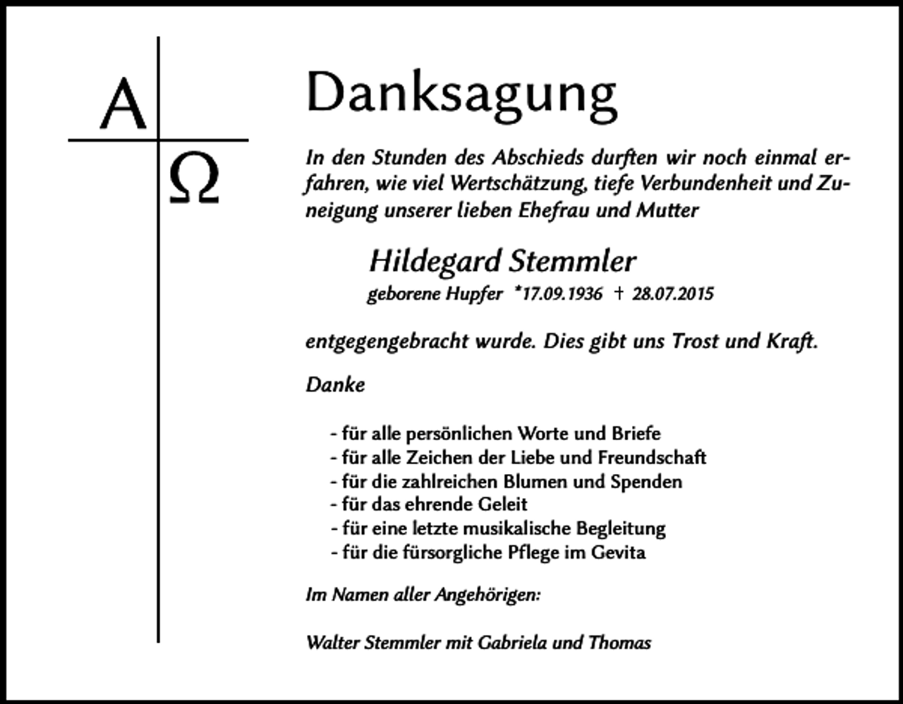 <p>Danksagung<br />In den Stunden des Abschieds durften wir noch einmal erfahren, wie viel Wertschätzung, tiefe Verbundenheit und Zuneigung unserer lieben Ehefrau und Mutter</p><p>Hildegard Stemmler<br />geborene Hupfer *17.09.1936</p><p>28.07.2015</p><p>entgegengebracht wurde. Dies gibt uns Trost und Kraft.<br />Danke<br />- �ür alle persönlichen Worte und Briefe<br />- �ür alle Zeichen der Liebe und Freundschaft<br />- �ür die zahlreichen Blumen und Spenden<br />- �ür das ehrende Geleit<br />- �ür eine letzte musikalische Begleitung<br />- �ür die �ürsorgliche Pflege im Gevita<br />Im Namen aller Angehörigen:<br />Walter Stemmler mit Gabriela und Thomas</p>