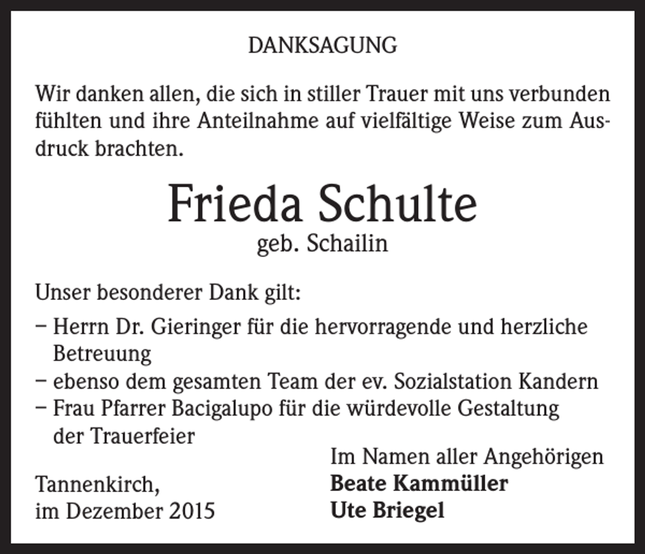 <p>DANKSAGUNG<br />Wir danken allen, die sich in stiller Trauer mit uns verbunden<br />fühlten und ihre Anteilnahme auf vielfältige Weise zum Ausdruck brachten.</p><p>Frieda Schulte<br />geb. Schailin</p><p>Unser besonderer Dank gilt:<br />– Herrn Dr. Gieringer für die hervorragende und herzliche<br />Betreuung<br />– ebenso dem gesamten Team der ev. Sozialstation Kandern<br />– Frau Pfarrer Bacigalupo für die würdevolle Gestaltung<br />der Trauerfeier<br />Im Namen aller Angehörigen<br />Beate Kammüller<br />Tannenkirch,<br />Ute Briegel<br />im Dezember 2015</p>
