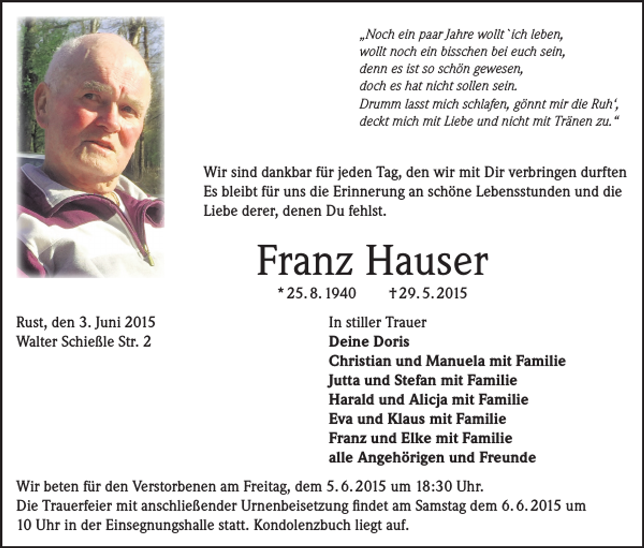 <p>„Noch ein paar Jahre wollt`ich leben,<br />wollt noch ein bisschen bei euch sein,<br />denn es ist so schön gewesen,<br />doch es hat nicht sollen sein.<br />Drumm lasst mich schlafen, gönnt mir die Ruh‘,<br />deckt mich mit Liebe und nicht mit Tränen zu.“</p><p>Wir sind dankbar für jeden Tag, den wir mit Dir verbringen durften<br />Es bleibt für uns die Erinnerung an schöne Lebensstunden und die<br />Liebe derer, denen Du fehlst.</p><p>Franz Hauser<br />* 25. 8. 1940</p><p>Rust, den 3. Juni 2015<br />Walter Schießle Str. 2</p><p>† 29. 5. 2015</p><p>In stiller Trauer<br />Deine Doris<br />Christian und Manuela mit Familie<br />Jutta und Stefan mit Familie<br />Harald und Alicja mit Familie<br />Eva und Klaus mit Familie<br />Franz und Elke mit Familie<br />alle Angehörigen und Freunde</p><p>Wir beten für den Verstorbenen am Freitag, dem 5. 6. 2015 um 18:30 Uhr.<br />Die Trauerfeier mit anschließender Urnenbeisetzung findet am Samstag dem 6. 6. 2015 um<br />10 Uhr in der Einsegnungshalle statt. Kondolenzbuch liegt auf.</p>