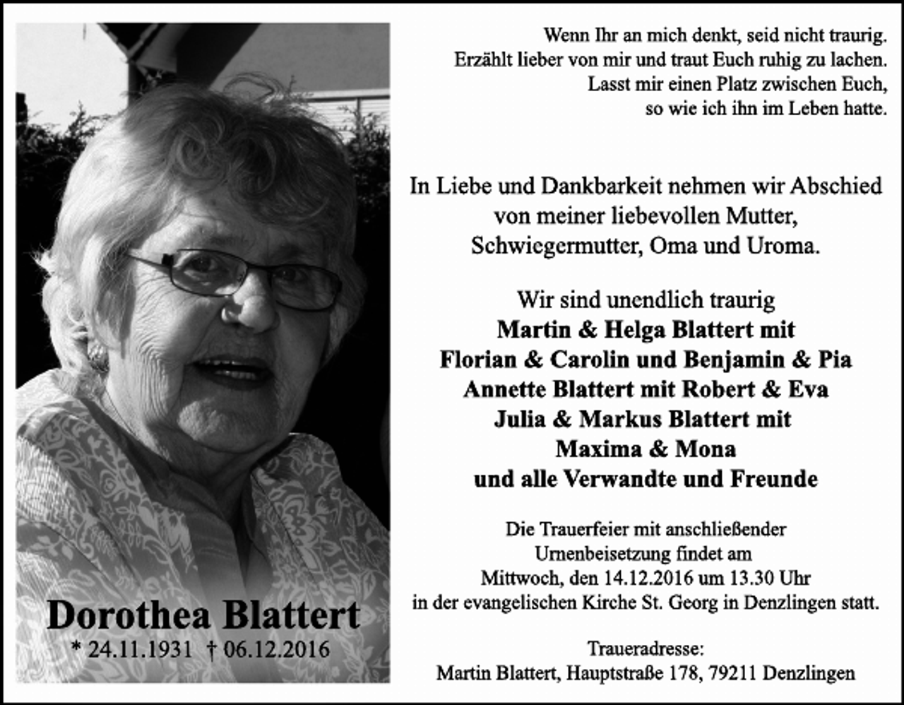 <p>Wenn Ihr an mich denkt, seid nicht traurig.<br />Erzählt lieber von mir und traut Euch ruhig zu lachen.<br />Lasst mir einen Platz zwischen Euch,<br />so wie ich ihn im Leben hatte.</p><p>In Liebe und Dankbarkeit nehmen wir Abschied<br />von meiner liebevollen Mutter,<br />Schwiegermutter, Oma und Uroma.<br />Wir sind unendlich traurig<br />Martin &amp; Helga Blattert mit<br />Florian &amp; Ca<br />Carolin und Benjamin &amp; Pia<br />Annette Blattert mit Robert &amp; Eva<br />Julia &amp; Markus Blattert mit<br />Maxima &amp; Mona<br />und alle Verwandte und Freunde</p><p>Dorothea Blattert<br />* 24.11.1931 † 06.12.2016</p><p>Die Trauerfeier mit anschließender<br />Urnenbeisetzung findet am<br />Mittwoch, den 14.12.2016 um 13.30 Uhr<br />in der evangelischen Kirche St. Georg in Denzlingen statt.<br />Traueradresse:<br />Martin Blattert, Hauptstraße 178, 79211 Denzlingen</p>