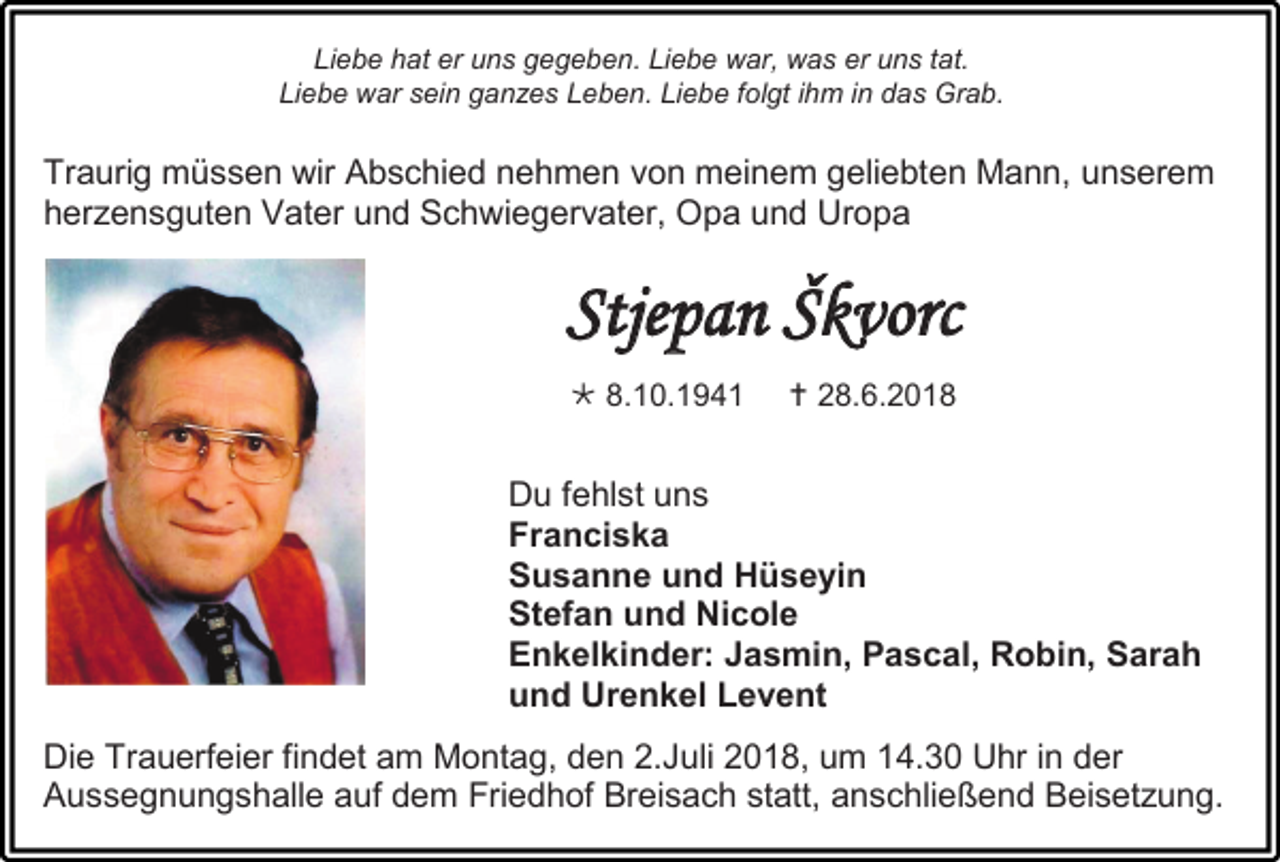 <p>Liebe hat er uns gegeben. Liebe war, was er uns tat.<br />Liebe war sein ganzes Leben. Liebe folgt ihm in das Grab.</p><p>Traurig müssen wir Abschied nehmen von meinem geliebten Mann, unserem<br />herzensguten Vater und Schwiegervater, Opa und Uropa</p><p>Stjepan Škvorc<br /> 8.10.1941</p><p> 28.6.2018</p><p>Du fehlst uns<br />Franciska<br />Susanne und Hüseyin<br />Stefan und Nicole<br />Enkelkinder: Jasmin, Pascal, Robin, Sarah<br />und Urenkel Levent<br />Die Trauerfeier findet am Montag, den 2.Juli 2018, um 14.30 Uhr in der<br />Aussegnungshalle auf dem Friedhof Breisach statt, anschließend Beisetzung.</p>