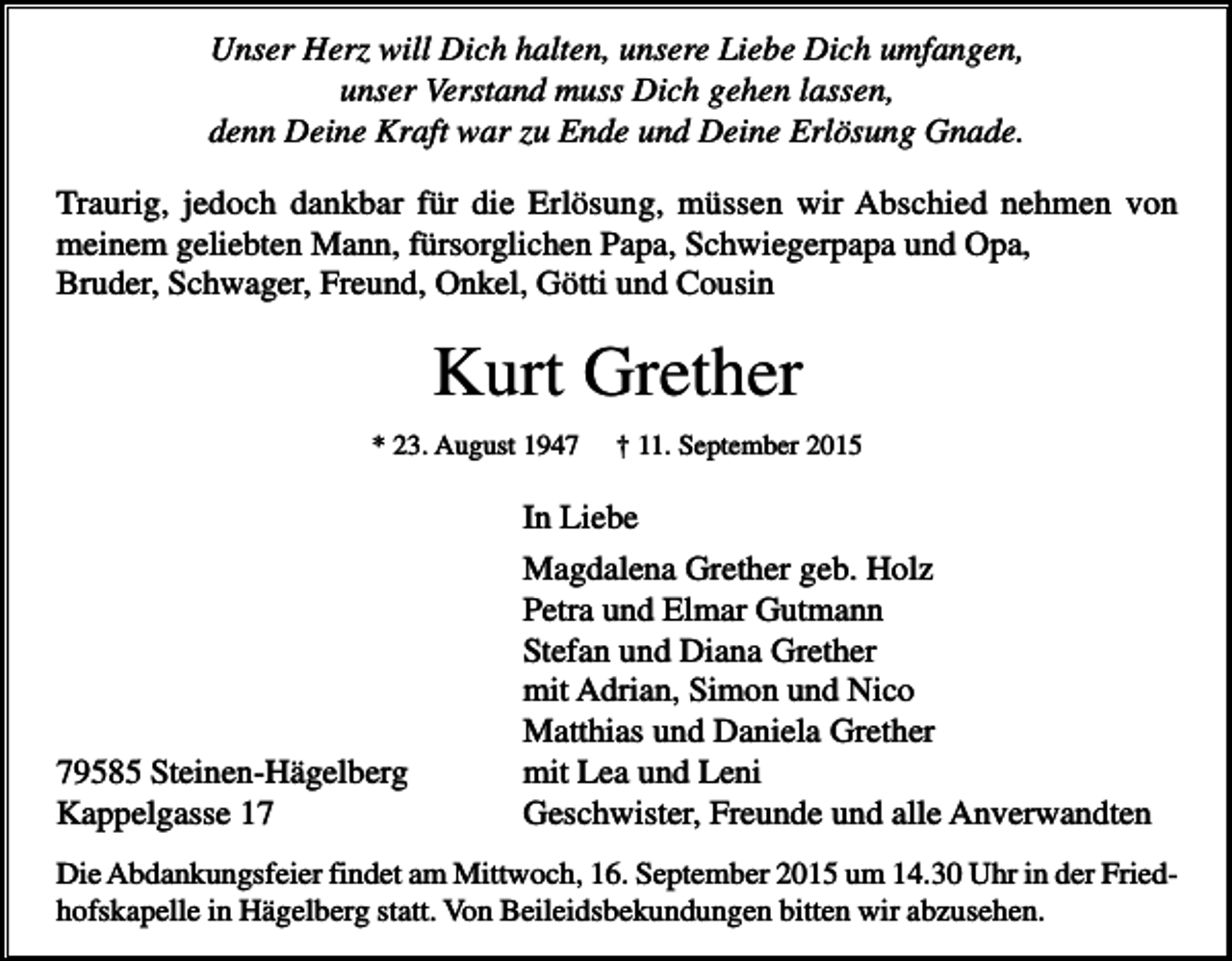 <p>Unser Herz will Dich halten, unsere Liebe Dich umfangen,<br />unser Verstand muss Dich gehen lassen,<br />denn Deine Kraft war zu Ende und Deine Erlösung Gnade.<br />Traurig, jedoch dankbar für die Erlösung, müssen wir Abschied nehmen von<br />meinem geliebten Mann, fürsorglichen Papa, Schwiegerpapa und Opa,<br />Bruder, Schwager, Freund, Onkel, Götti und Cousin</p><p>Kurt Grether<br />* 23. August 1947</p><p>† 11. September 2015</p><p>In Liebe</p><p>79585 Steinen-Hägelberg<br />Kappelgasse 17</p><p>Magdalena Grether geb. Holz<br />Petra und Elmar Gutmann<br />Stefan und Diana Grether<br />mit Adrian, Simon und Nico<br />Matthias und Daniela Grether<br />mit Lea und Leni<br />Geschwister, Freunde und alle Anverwandten</p><p>Die Abdankungsfeier findet am Mittwoch, 16. September 2015 um 14.30 Uhr in der Friedhofskapelle in Hägelberg statt. Von Beileidsbekundungen bitten wir abzusehen.</p>