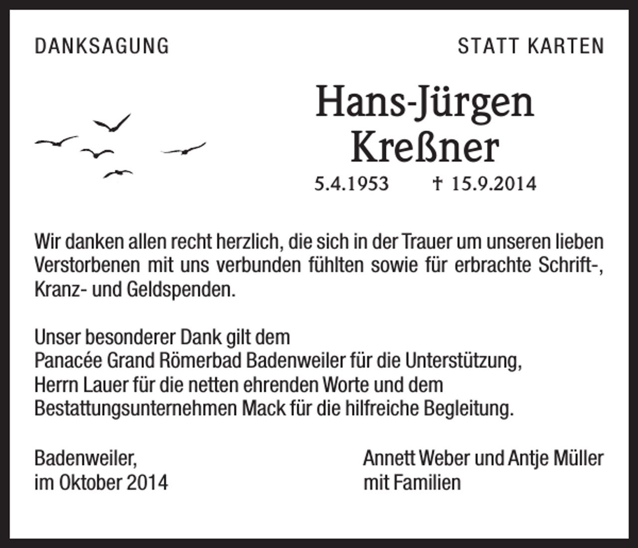 <p>DANKSAG U NG</p><p>ST AT T KAR T E N</p><p>Hans-Jürgen<br />Kreßner<br />5.4.1953</p><p>† 15.9.2014</p><p>Wir danken allen recht herzlich, die sich in der Trauer um unseren lieben<br />Verstorbenen mit uns verbunden fühlten sowie für erbrachte Schrift-,<br />Kranz- und Geldspenden.<br />Unser besonderer Dank gilt dem<br />Panacée Grand Römerbad Badenweiler für die Unterstützung,<br />Herrn Lauer für die netten ehrenden Worte und dem<br />Bestattungsunternehmen Mack für die hilfreiche Begleitung.<br />Badenweiler,<br />im Oktober 2014</p><p>Annett Weber und Antje Müller<br />mit Familien</p>