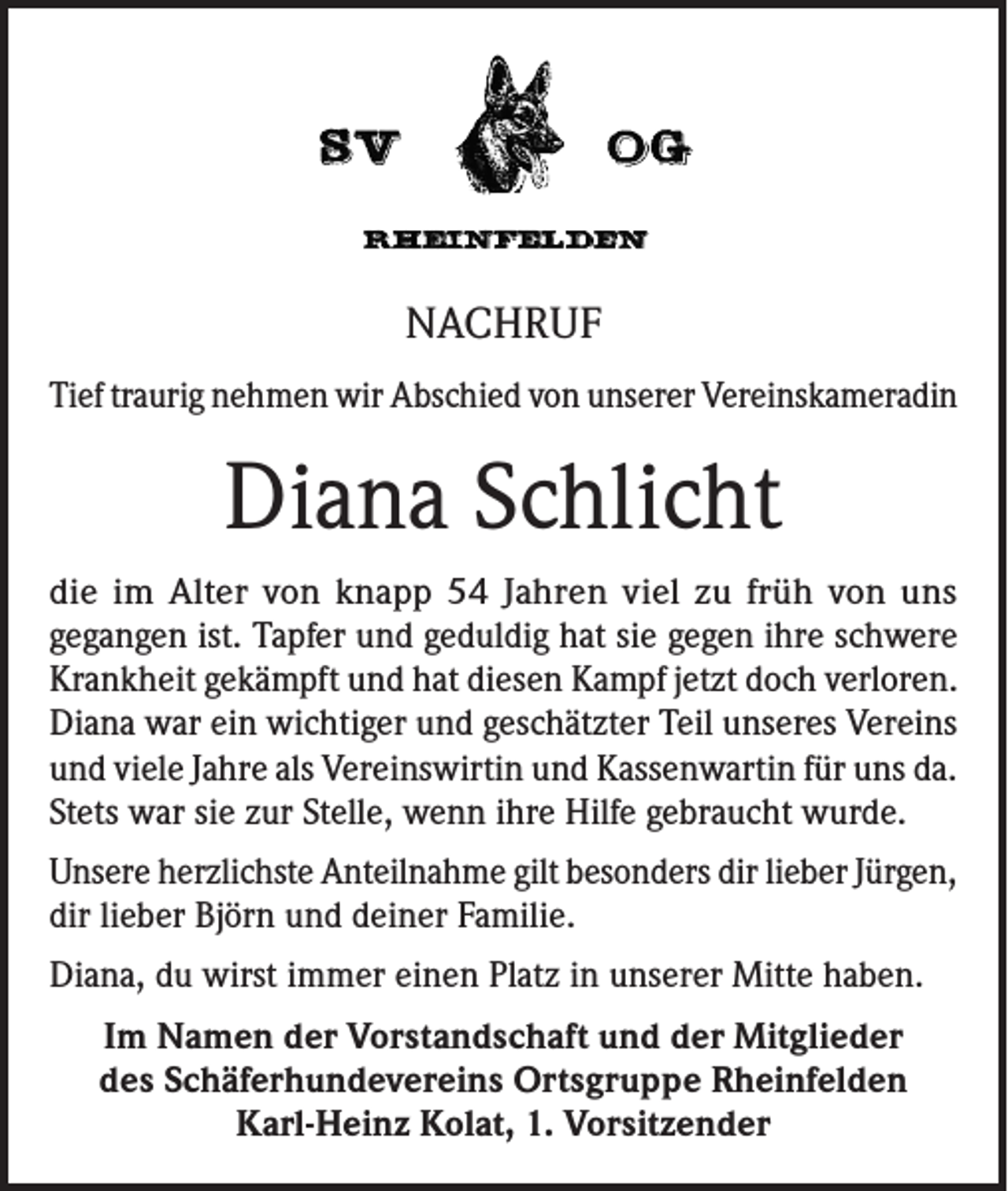 <p>NACHRUF<br />Tief traurig nehmen wir Abschied von unserer Vereinskameradin</p><p>Diana Schlicht<br />die im Alter von knapp 54 Jahren viel zu früh von uns<br />gegangen ist. Tapfer und geduldig hat sie gegen ihre schwere<br />Krankheit gekämpft und hat diesen Kampf jetzt doch verloren.<br />Diana war ein wichtiger und geschätzter Teil unseres Vereins<br />und viele Jahre als Vereinswirtin und Kassenwartin für uns da.<br />Stets war sie zur Stelle, wenn ihre Hilfe gebraucht wurde.<br />Unsere herzlichste Anteilnahme gilt besonders dir lieber Jürgen,<br />dir lieber Björn und deiner Familie.<br />Diana, du wirst immer einen Platz in unserer Mitte haben.<br />Im Namen der Vorstandschaft und der Mitglieder<br />des Schäferhundevereins Ortsgruppe Rheinfelden<br />Karl-Heinz Kolat, 1. Vorsitzender</p>