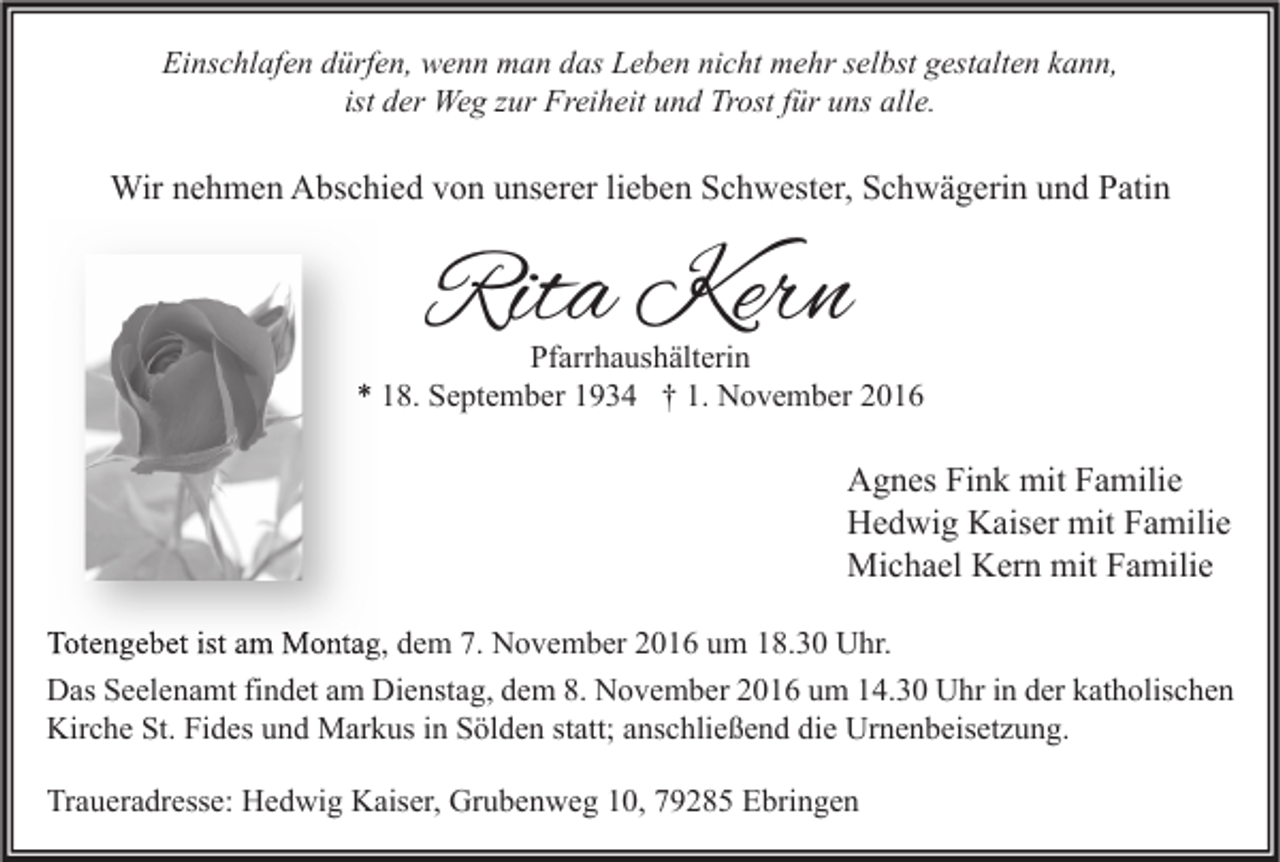 <p>Einschlafen dürfen, wenn man das Leben nicht mehr selbst gestalten kann,<br />ist der Weg zur Freiheit und Trost für uns alle.</p><p>Wir nehmen Abschied von unserer lieben Schwester, Schwägerin und Patin</p><p>Rita Kern</p><p>Pfarrhaushälterin<br />* 18. September 1934 † 1. November 2016</p><p>Agnes Fink mit Familie<br />Hedwig Kaiser mit Familie<br />Michael Kern mit Familie<br />Totengebet ist am Montag, dem 7. November 2016 um 18.30 Uhr.<br />Das Seelenamt findet am Dienstag, dem 8. November 2016 um 14.30 Uhr in der katholischen<br />Kirche St. Fides und Markus in Sölden statt; anschließend die Urnenbeisetzung.<br />Traueradresse: Hedwig Kaiser, Grubenweg 10, 79285 Ebringen</p>