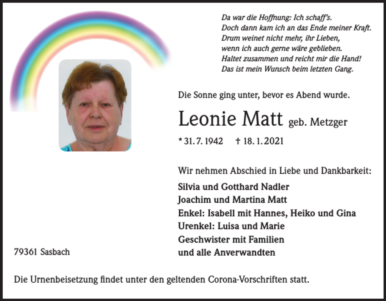 <p>Da war die Hoffnung: Ich schaff’s.<br />Doch dann kam ich an das Ende meiner Kraft.<br />Drum weinet nicht mehr, ihr Lieben,<br />wenn ich auch gerne wäre geblieben.<br />Haltet zusammen und reicht mir die Hand!<br />Das ist mein Wunsch beim letzten Gang.</p><p>Die Sonne ging unter, bevor es Abend wurde.</p><p>Leonie Matt geb. Metzger<br />* 31. 7. 1942</p><p>† 18. 1. 2021</p><p>Wir nehmen Abschied in Liebe und Dankbarkeit:</p><p>79361 Sasbach</p><p>Silvia und Gotthard Nadler<br />Joachim und Martina Matt<br />Enkel: Isabell mit Hannes, Heiko und Gina<br />Urenkel: Luisa und Marie<br />Geschwister mit Familien<br />und alle Anverwandten</p><p>Die Urnenbeisetzung findet unter den geltenden Corona-Vorschriften statt.</p>