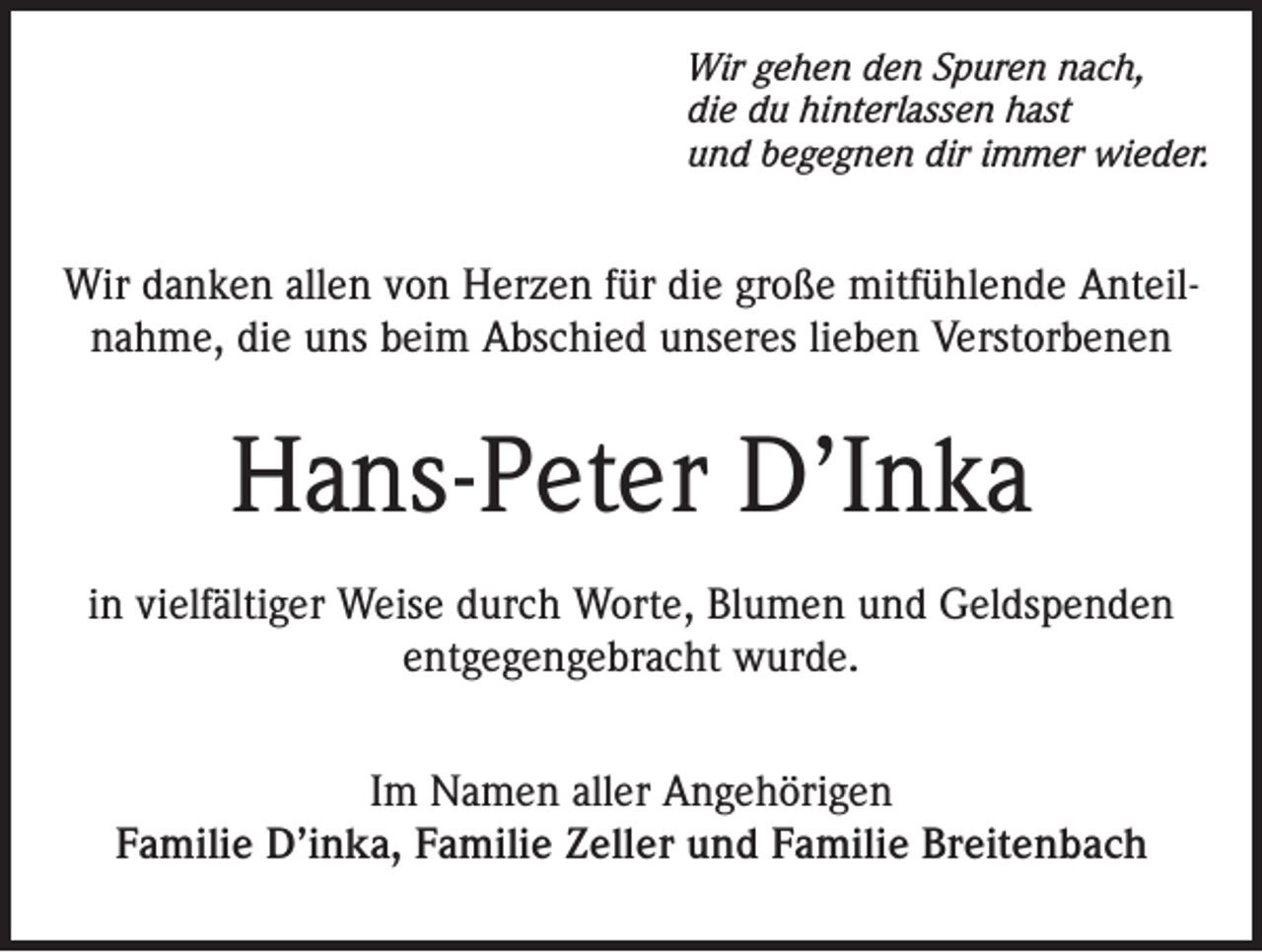 <p>Wir gehen den Spuren nach,<br />die du hinterlassen hast<br />und begegnen dir immer wieder.</p><p>Wir danken allen von Herzen für die große mitfühlende Anteilnahme, die uns beim Abschied unseres lieben Verstorbenen</p><p>Hans-Peter D’Inka<br />in vielfältiger Weise durch Worte, Blumen und Geldspenden<br />entgegengebracht wurde.<br />Im Namen aller Angehörigen<br />Familie D’inka, Familie Zeller und Familie Breitenbach</p>