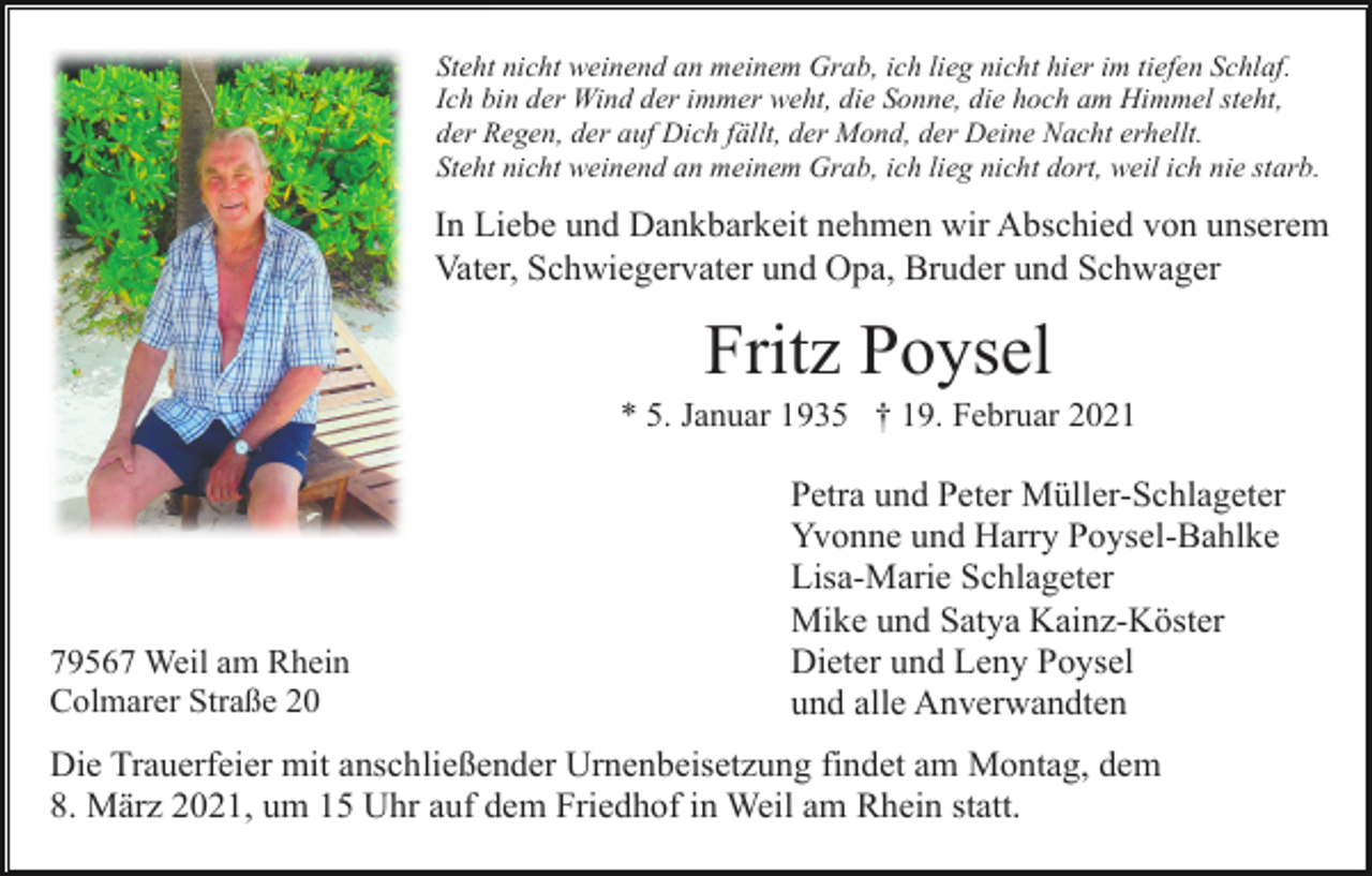 <p>Steht nicht weinend an meinem Grab, ich lieg nicht hier im tiefen Schlaf.<br />Ich bin der Wind der immer weht, die Sonne, die hoch am Himmel steht,<br />der Regen, der auf Dich fällt, der Mond, der Deine Nacht erhellt.<br />Steht nicht weinend an meinem Grab, ich lieg nicht dort, weil ich nie starb.</p><p>In Liebe und Dankbarkeit nehmen wir Abschied von unserem<br />Vater, Schwiegervater und Opa, Bruder und Schwager</p><p>Fritz Poysel<br />* 5. Januar 1935 † 19. Februar 2021</p><p>79567 Weil am Rhein<br />Colmarer Straße 20</p><p>Petra und Peter Müller-Schlageter<br />Yvonne und Harry Poysel-Bahlke<br />Lisa-Marie Schlageter<br />Mike und Satya Kainz-Köster<br />Dieter und Leny Poysel<br />und alle Anverwandten</p><p>Die Trauerfeier mit anschließender Urnenbeisetzung findet am Montag, dem<br />8. März 2021, um 15 Uhr auf dem Friedhof in Weil am Rhein statt.</p>