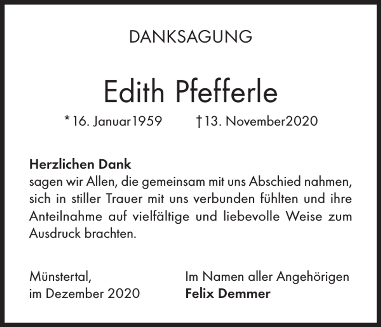 <p>DANKSAGUNG</p><p>Edith Pfefferle<br />*16. Januar1959</p><p>†13. November2020</p><p>Herzlichen Dank<br />sagen wir Allen, die gemeinsam mit uns Abschied nahmen,<br />sich in stiller Trauer mit uns verbunden fühlten und ihre<br />Anteilnahme auf vielfältige und liebevolle Weise zum<br />Ausdruck brachten.<br />Münstertal,<br />im Dezember 2020</p><p>Im Namen aller Angehörigen<br />Felix Demmer</p>