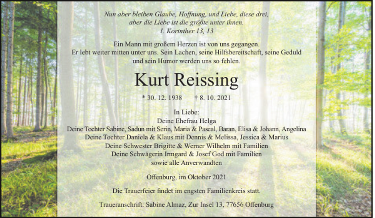 <p>Nun aber bleiben Glaube, Hoffnung, und Liebe, diese drei,<br />aber die Liebe ist die größte unter ihnen.<br />1. Korinther 13, 13<br />Ein Mann mit großem Herzen ist von uns gegangen.<br />Er lebt weiter mitten unter uns. Sein Lachen, seine Hilfsbereitschaft, seine Geduld<br />und sein Humor werden uns so fehlen.</p><p>Kurt Reissing<br />* 30. 12. 1938</p><p>† 8. 10. 2021</p><p>In Liebe:<br />Deine Ehefrau Helga<br />Deine Tochter Sabine, Sadun mit Serin, Maria &amp; Pascal, Baran, Elisa &amp; Johann, Angelina<br />Deine Tochter Daniela &amp; Klaus mit Dennis &amp; Melissa, Jessica &amp; Marius<br />Deine Schwester Brigitte &amp; Werner Wilhelm mit Familien<br />Deine Schwägerin Irmgard &amp; Josef God mit Familien<br />sowie alle Anverwandten<br />Offenburg, im Oktober 2021<br />Die Trauerfeier findet im engsten Familienkreis statt.<br />Traueranschrift: Sabine Almaz, Zur Insel 13, 77656 Offenburg</p>