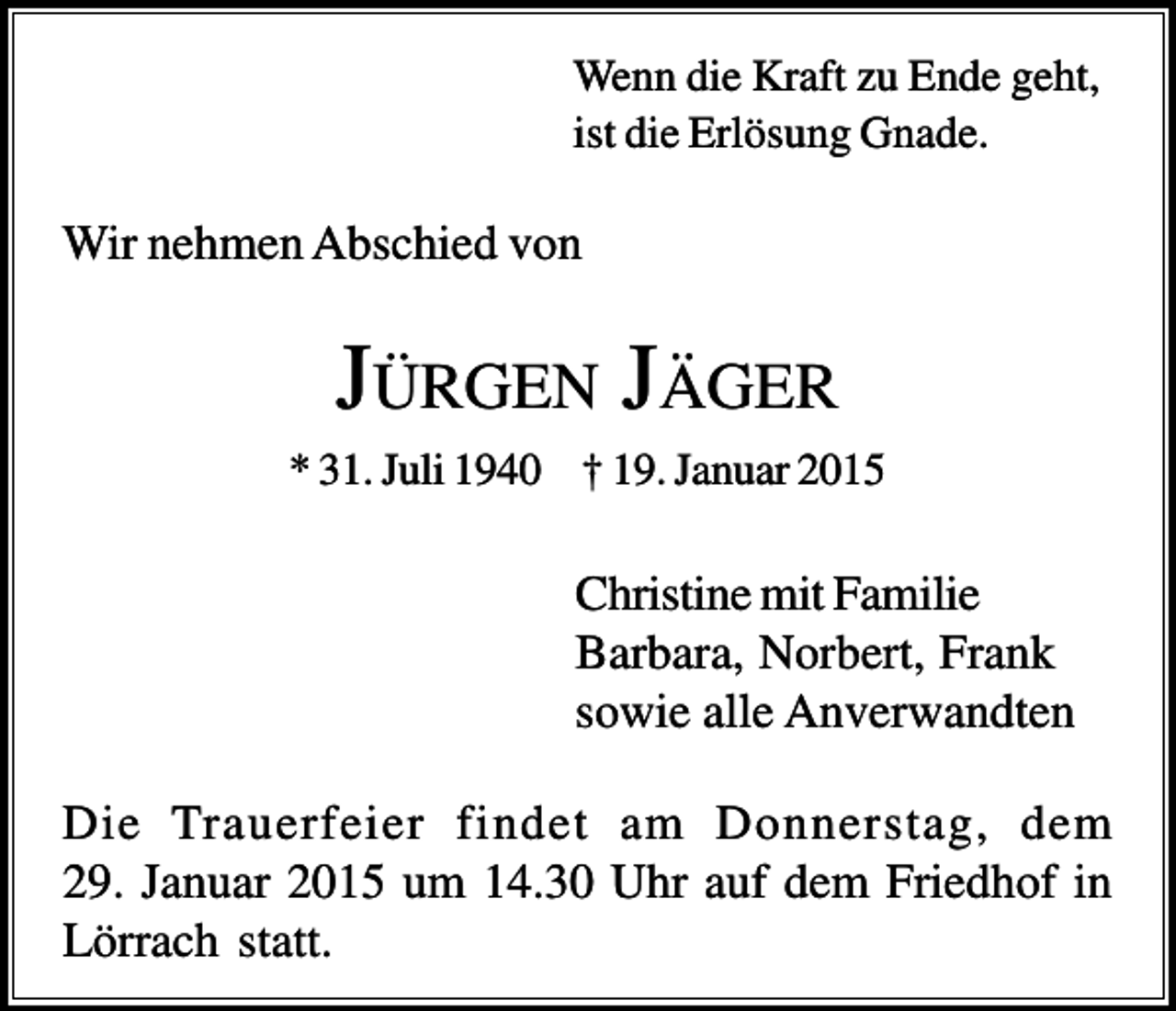 <p>Wenn die Kraft zu Ende geht,<br />ist die Erlösung Gnade.</p><p>Wir nehmen Abschied von</p><p>JÜRGEN JÄGER<br />* 31. Juli 1940 † 19. Januar 2015</p><p>Christine mit Familie<br />Barbara, Norbert, Frank<br />sowie alle Anverwandten<br />Die Trauerfeier findet am Donnerstag, dem<br />29. Januar 2015 um 14.30 Uhr auf dem Friedhof in<br />Lörrach statt.</p>
