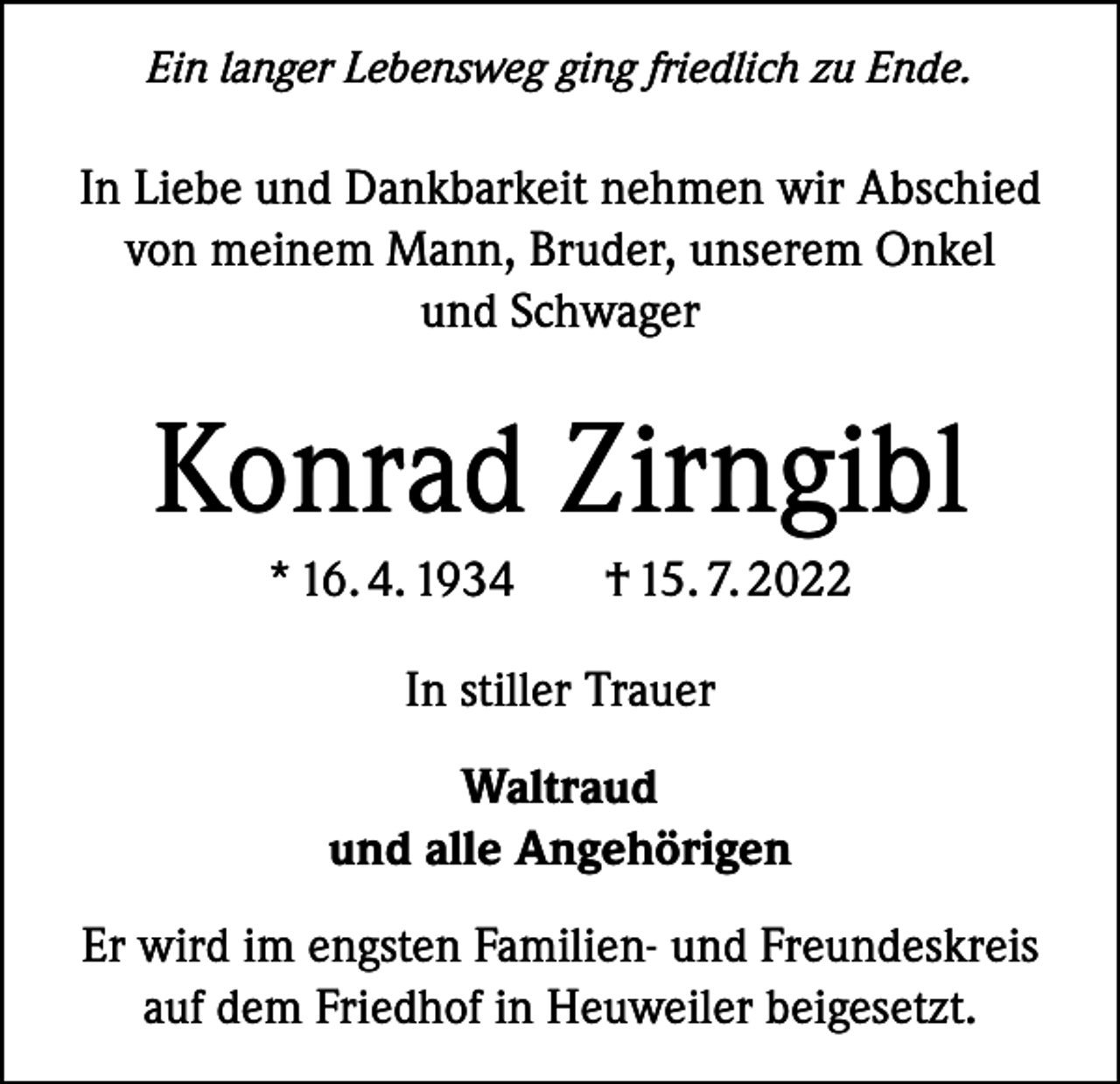 <p>Ein langer Lebensweg ging friedlich zu Ende.</p><p>In Liebe und Dankbarkeit nehmen wir Abschied<br />von meinem Mann, Bruder, unserem Onkel<br />und Schwager</p><p>Konrad Zirngibl<br />* 16. 4. 1934</p><p>† 15. 7. 2022</p><p>In stiller Trauer<br />Waltraud<br />und alle Angehörigen<br />Er wird im engsten Familien- und Freundeskreis<br />auf dem Friedhof in Heuweiler beigesetzt.</p>