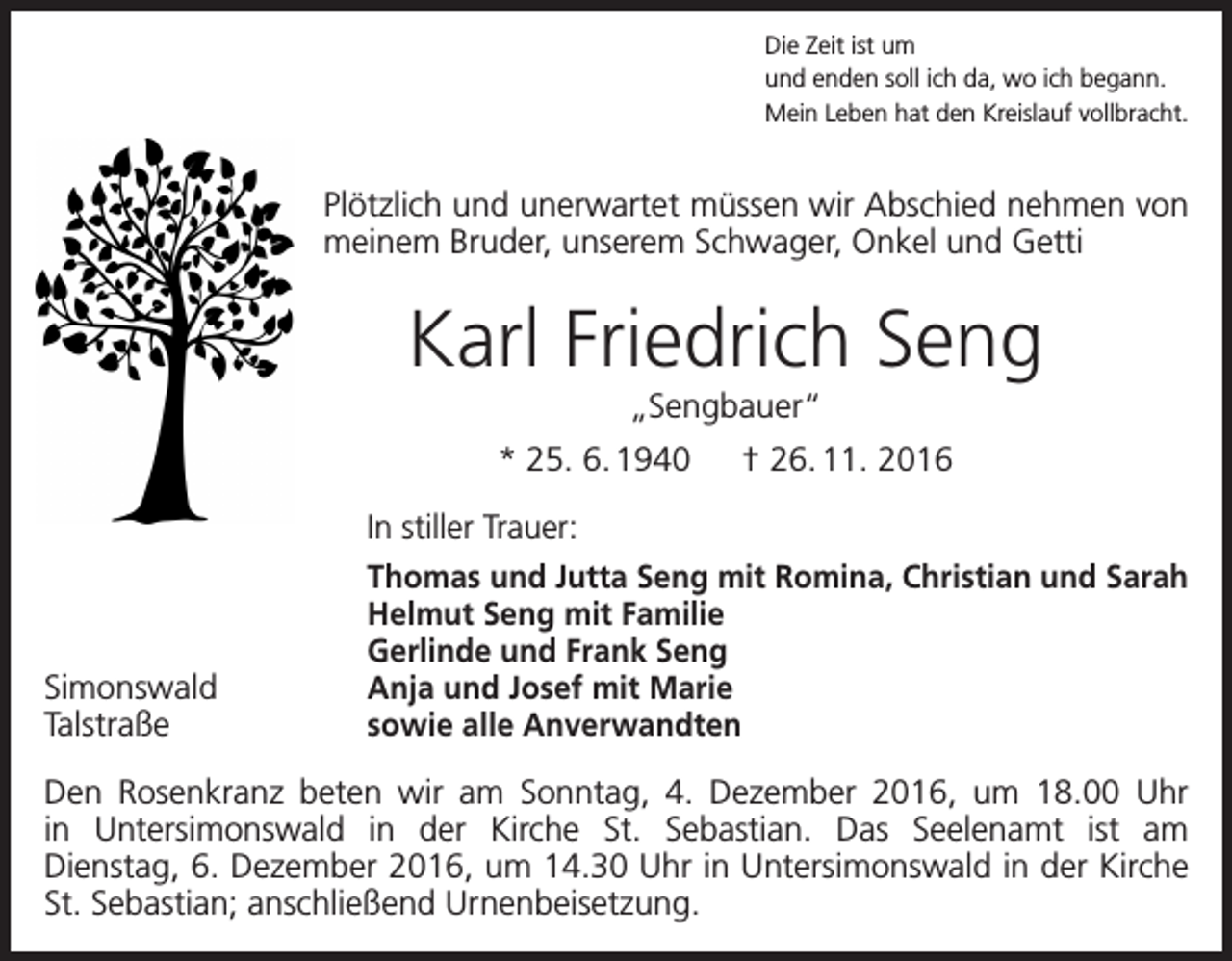 <p>Die Zeit ist um<br />und enden soll ich da, wo ich begann.<br />Mein Leben hat den Kreislauf vollbracht.</p><p>Plötzlich und unerwartet müssen wir Abschied nehmen von<br />meinem Bruder, unserem Schwager, Onkel und Getti</p><p>Karl Friedrich Seng<br />„Sengbauer“<br />* 25. 6. 1940 † 26. 11. 2016</p><p>Simonswald<br />Talstraße</p><p>In stiller Trauer:<br />Thomas und Jutta Seng mit Romina, Christian und Sarah<br />Helmut Seng mit Familie<br />Gerlinde und Frank Seng<br />Anja und Josef mit Marie<br />sowie alle Anverwandten</p><p>Den Rosenkranz beten wir am Sonntag, 4. Dezember 2016, um 18.00 Uhr<br />in Untersimonswald in der Kirche St. Sebastian. Das Seelenamt ist am<br />Dienstag, 6. Dezember 2016, um 14.30 Uhr in Untersimonswald in der Kirche<br />St. Sebastian; anschließend Urnenbeisetzung.</p>