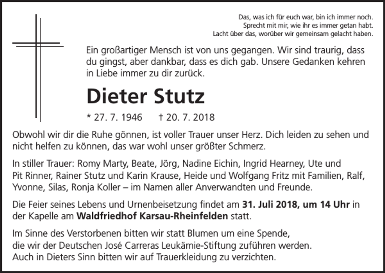 <p>Das, was ich für euch war, bin ich immer noch.<br />Sprecht mit mir, wie ihr es immer getan habt.<br />Lacht über das, worüber wir gemeinsam gelacht haben.</p><p>Ein großartiger Mensch ist von uns gegangen. Wir sind traurig, dass<br />du gingst, aber dankbar, dass es dich gab. Unsere Gedanken kehren<br />in Liebe immer zu dir zurück.</p><p>Dieter Stutz<br />* 27. 7. 1946</p><p>† 20. 7. 2018</p><p>Obwohl wir dir die Ruhe gönnen, ist voller Trauer unser Herz. Dich leiden zu sehen und<br />nicht helfen zu können, das war wohl unser größter Schmerz.<br />In stiller Trauer: Romy Marty, Beate, Jörg, Nadine Eichin, Ingrid Hearney, Ute und<br />Pit Rinner, Rainer Stutz und Karin Krause, Heide und Wolfgang Fritz mit Familien, Ralf,<br />Yvonne, Silas, Ronja Koller – im Namen aller Anverwandten und Freunde.<br />Die Feier seines Lebens und Urnenbeisetzung findet am 31. Juli 2018, um 14 Uhr in<br />der Kapelle am Waldfriedhof Karsau-Rheinfelden statt.<br />Im Sinne des Verstorbenen bitten wir statt Blumen um eine Spende,<br />die wir der Deutschen José Carreras Leukämie-Stiftung zuführen werden.<br />Auch in Dieters Sinn bitten wir auf Trauerkleidung zu verzichten.</p>