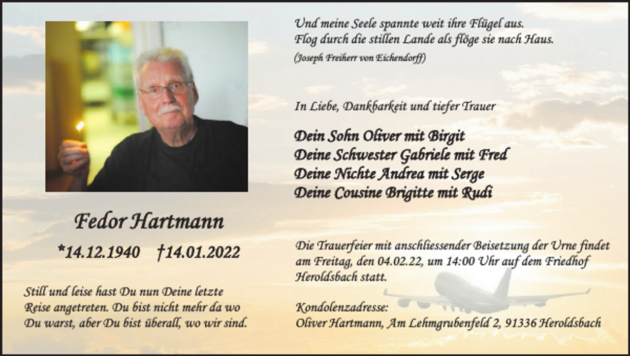 <p>Und meine Seele spannte weit ihre Flügel aus.<br />Flog durch die stillen Lande als flöge sie nach Haus.<br />(Joseph Freiherr von Eichendorff)</p><p>In Liebe, Dankbarkeit und tiefer Trauer</p><p>Dein Sohn Oliver mit Birgit<br />Deine Schwester Gabriele mit Fred<br />Deine Nichte Andrea mit Serge<br />Deine Cousine Brigitte mit Rudi</p><p>Fedor Hartmann<br />*14.12.1940 †14.01.2022<br />Still und leise hast Du nun Deine letzte<br />Reise angetreten. Du bist nicht mehr da wo<br />Du warst, aber Du bist überall, wo wir sind.</p><p>Die Trauerfeier mit anschliessender Beisetzung der Urne findet<br />am Freitag, den 04.02.22, um 14:00 Uhr auf dem Friedhof<br />Heroldsbach statt.<br />Kondolenzadresse:<br />Oliver Hartmann, Am Lehmgrubenfeld 2, 91336 Heroldsbach</p>