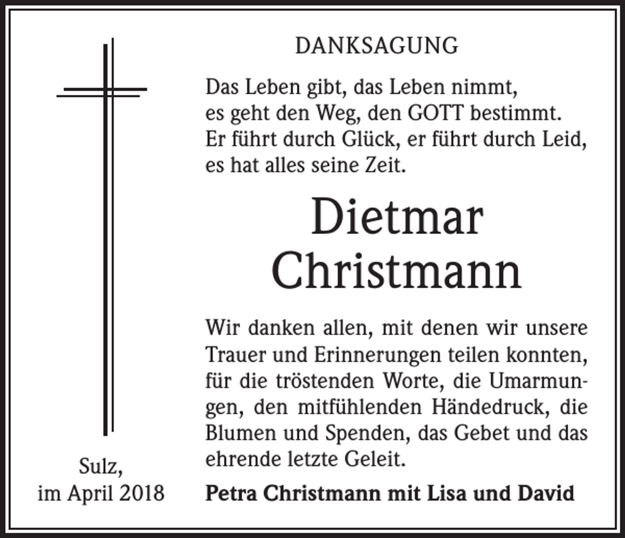 <p>DANKSAGUNG<br />Das Leben gibt, das Leben nimmt,<br />es geht den Weg, den GOTT bestimmt.<br />Er führt durch Glück, er führt durch Leid,<br />es hat alles seine Zeit.</p><p>Dietmar<br />Christmann</p><p>Sulz,<br />im April 2018</p><p>Wir danken allen, mit denen wir unsere<br />Trauer und Erinnerungen teilen konnten,<br />für die tröstenden Worte, die Umarmungen, den mitfühlenden Händedruck, die<br />Blumen und Spenden, das Gebet und das<br />ehrende letzte Geleit.<br />Petra Christmann mit Lisa und David</p>