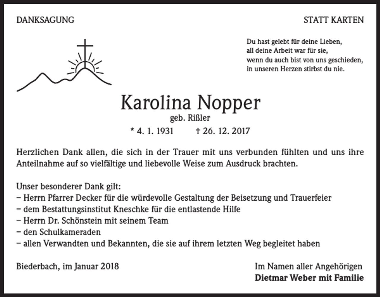 <p>DANKSAGUNG</p><p>STATT KARTEN<br />Du hast gelebt für deine Lieben,<br />all deine Arbeit war für sie,<br />wenn du auch bist von uns geschieden,<br />in unseren Herzen stirbst du nie.</p><p>Karolina Nopper<br />geb. Rißler<br />* 4. 1. 1931 † 26. 12. 2017</p><p>Herzlichen Dank allen, die sich in der Trauer mit uns verbunden fühlten und uns ihre<br />Anteilnahme auf so vielfältige und liebevolle Weise zum Ausdruck brachten.<br />Unser besonderer Dank gilt:<br />– Herrn Pfarrer Decker für die würdevolle Gestaltung der Beisetzung und Trauerfeier<br />– dem Bestattungsinstitut Kneschke für die entlastende Hilfe<br />– Herrn Dr. Schönstein mit seinem Team<br />– den Schulkameraden<br />– allen Verwandten und Bekannten, die sie auf ihrem letzten Weg begleitet haben<br />Biederbach, im Januar 2018 Im Namen aller Angehörigen<br />Dietmar Weber mit Familie</p>
