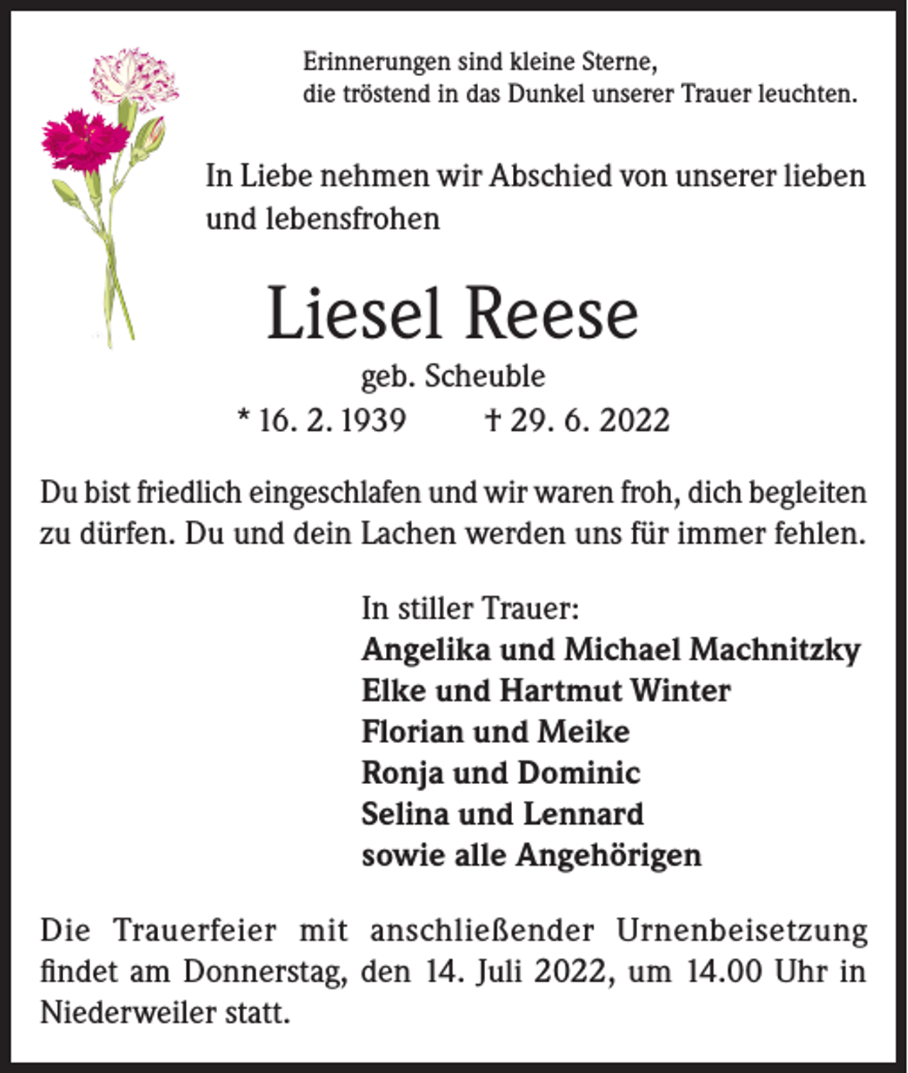 <p>Erinnerungen sind kleine Sterne,<br />die tröstend in das Dunkel unserer Trauer leuchten.</p><p>In Liebe nehmen wir Abschied von unserer lieben<br />und lebensfrohen</p><p>Liesel Reese</p><p>geb. Scheuble<br />* 16. 2. 1939<br />† 29. 6. 2022<br />Du bist friedlich eingeschlafen und wir waren froh, dich begleiten<br />zu dürfen. Du und dein Lachen werden uns für immer fehlen.<br />In stiller Trauer:<br />Angelika und Michael Machnitzky<br />Elke und Hartmut Winter<br />Florian und Meike<br />Ronja und Dominic<br />Selina und Lennard<br />sowie alle Angehörigen<br />Die Trauerfeier mit anschließender Urnenbeisetzung<br />findet am Donnerstag, den 14. Juli 2022, um 14.00 Uhr in<br />Niederweiler statt.</p>
