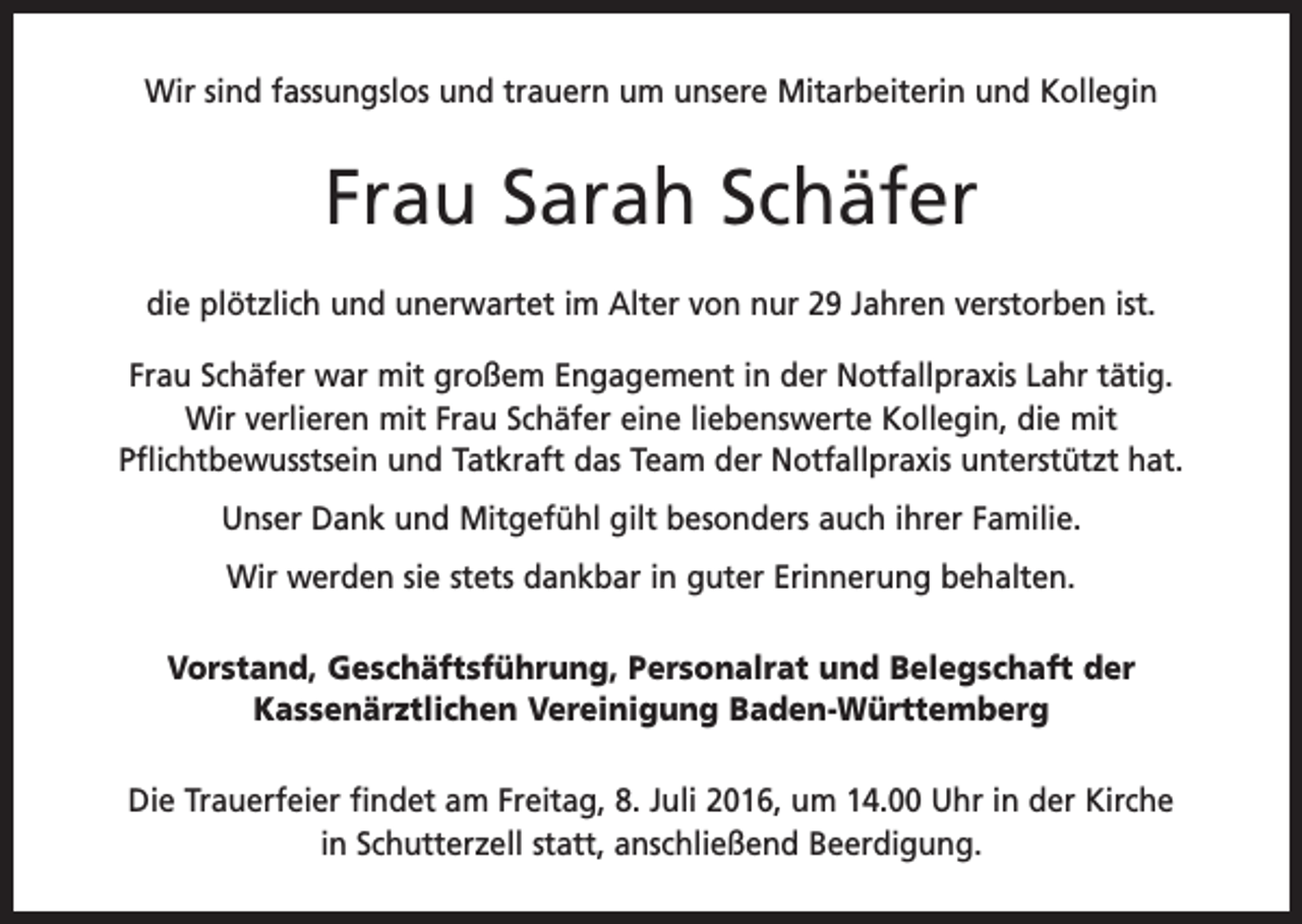 <p>Wir sind fassungslos und trauern um unsere Mitarbeiterin und Kollegin</p><p>Frau Sarah Schäfer<br />die plötzlich und unerwartet im Alter von nur 29 Jahren verstorben ist.<br />Frau Schäfer war mit großem Engagement in der Notfallpraxis Lahr tätig.<br />Wir verlieren mit Frau Schäfer eine liebenswerte Kollegin, die mit<br />­Pflichtbewusstsein und Tatkraft das Team der Notfallpraxis unterstützt hat.<br />Unser Dank und Mitgefühl gilt besonders auch ihrer Familie.<br />Wir werden sie stets dankbar in guter Erinnerung behalten.<br />Vorstand, Geschäftsführung, Personalrat und Belegschaft der<br />Kassenärztlichen Vereinigung Baden-Württemberg<br />Die Trauerfeier findet am Freitag, 8. Juli 2016, um 14.00 Uhr in der K<br />­ irche<br />in Schutterzell statt, anschließend Beerdigung.</p>