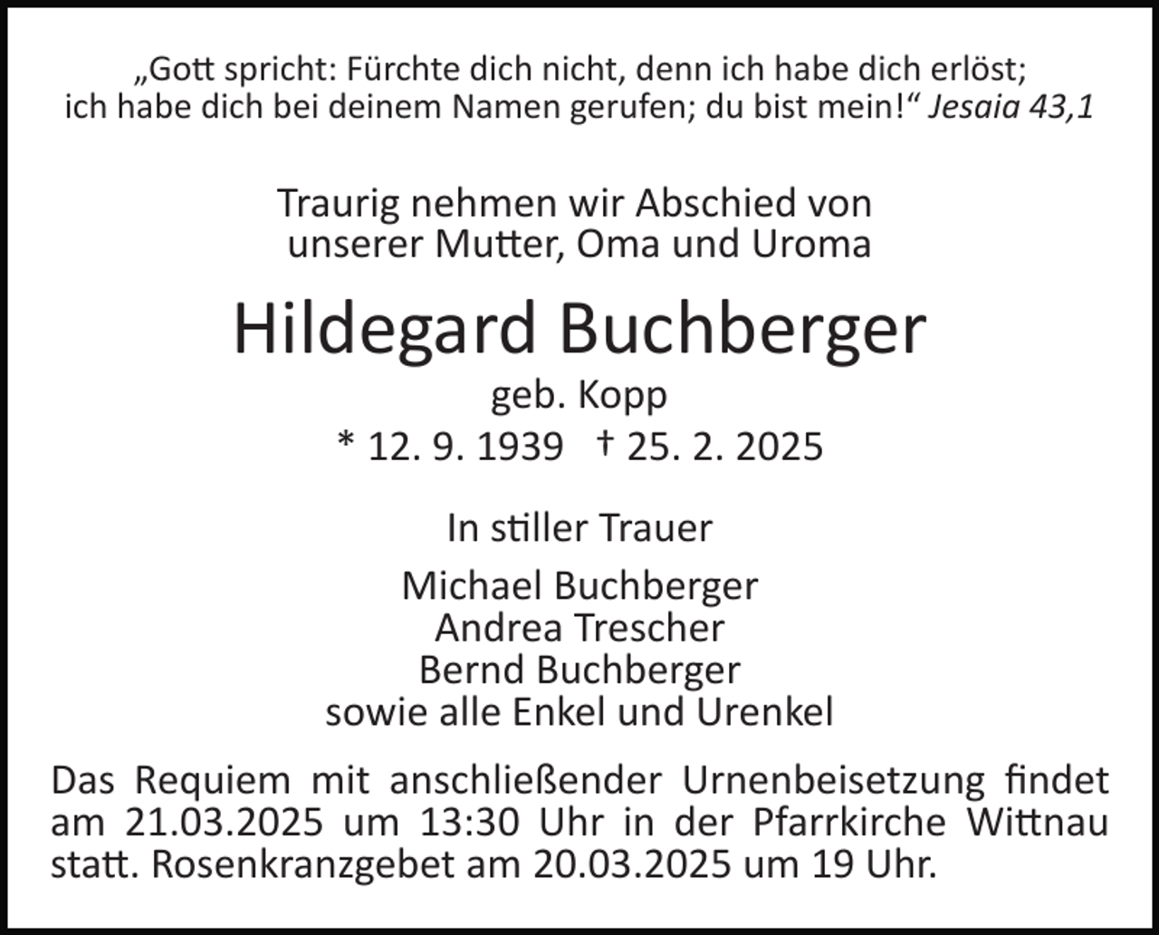 <p>„Gott spricht: Fürchte dich nicht, denn ich habe dich erlöst;<br />ich habe dich bei deinem Namen gerufen; du bist mein!“ Jesaia 43,1</p>
<p>Traurig nehmen wir Abschied von<br />unserer Mutter, Oma und Uroma</p>
<p>Hildegard Buchberger<br />geb. Kopp<br />* 12. 9. 1939 † 25. 2. 2025<br />In stiller Trauer<br />Michael Buchberger<br />Andrea Trescher<br />Bernd Buchberger<br />sowie alle Enkel und Urenkel<br />Das Requiem mit anschließender Urnenbeisetzung ﬁndet<br />am 21.03.2025 um 13:30 Uhr in der Pfarrkirche Wittnau<br />statt. Rosenkranzgebet am 20.03.2025 um 19 Uhr.</p>
