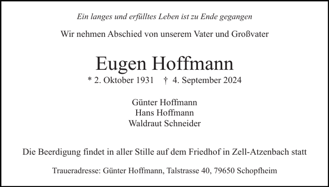<p>Ein langes und erfülltes Leben ist zu Ende gegangen</p><p>Wir nehmen Abschied von unserem Vater und Großvater</p><p>Eugen Hoffmann<br />* 2. Oktober 1931</p><p>† 4. September 2024</p><p>Günter Hoffmann<br />Hans Hoffmann<br />Waldraut Schneider<br />Die Beerdigung findet in aller Stille auf dem Friedhof in Zell-Atzenbach statt<br />Traueradresse: Günter Hoffmann, Talstrasse 40, 79650 Schopfheim</p>