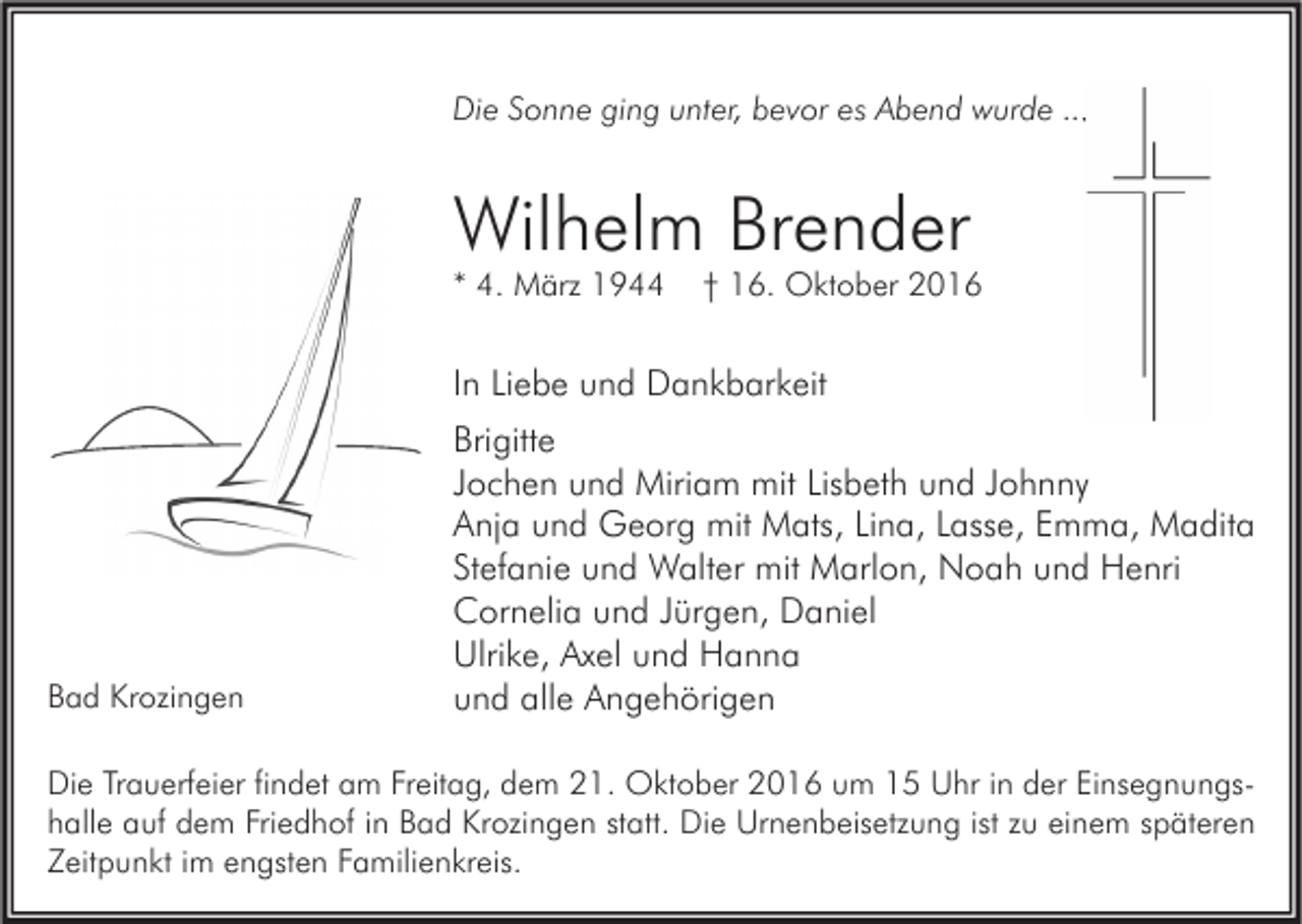 <p>Die Sonne ging unter, bevor es Abend wurde ...</p><p>Wilhelm Brender<br />* 4. März 1944</p><p>† 16. Oktober 2016</p><p>In Liebe und Dankbarkeit</p><p>Bad Krozingen</p><p>Brigitte<br />Jochen und Miriam mit Lisbeth und Johnny<br />Anja und Georg mit Mats, Lina, Lasse, Emma, Madita<br />Stefanie und Walter mit Marlon, Noah und Henri<br />Cornelia und Jürgen, Daniel<br />Ulrike, Axel und Hanna<br />und alle Angehörigen</p><p>Die Trauerfeier findet am Freitag, dem 21. Oktober 2016 um 15 Uhr in der Einsegnungshalle auf dem Friedhof in Bad Krozingen statt. Die Urnenbeisetzung ist zu einem späteren<br />Zeitpunkt im engsten Familienkreis.</p>