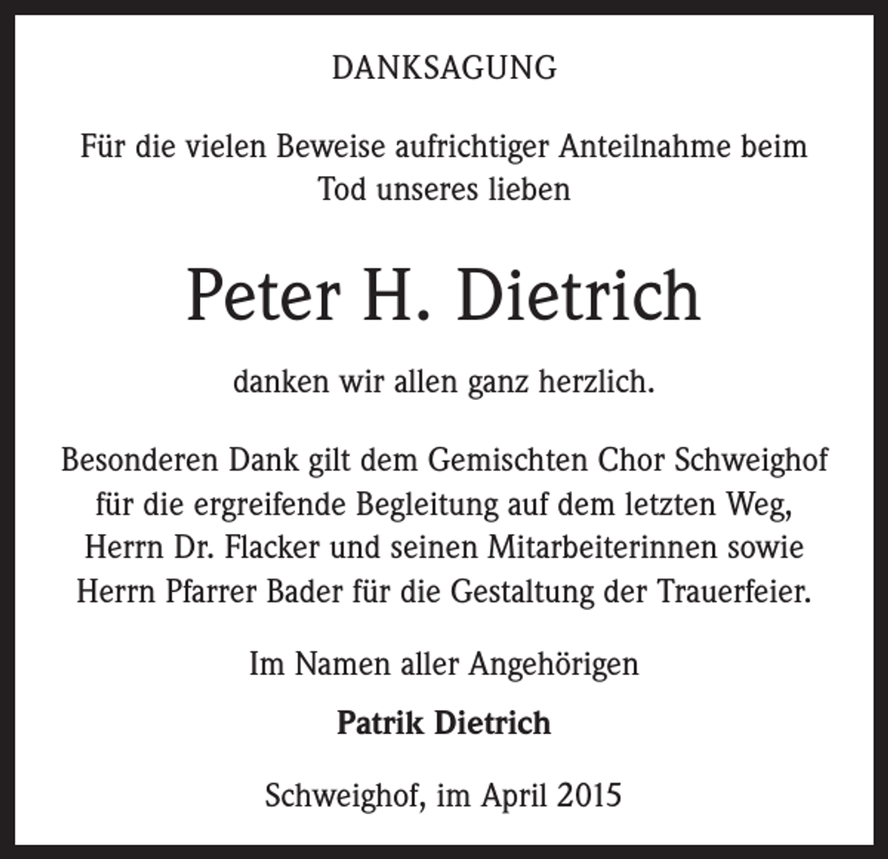 <p>DANKSAGUNG<br />Für die vielen Beweise aufrichtiger Anteilnahme beim<br />Tod unseres lieben</p><p>Peter H. Dietrich<br />danken wir allen ganz herzlich.<br />Besonderen Dank gilt dem Gemischten Chor Schweighof<br />für die ergreifende ­Begleitung auf dem letzten Weg,<br />Herrn Dr. Flacker und seinen Mitarbeiterinnen sowie<br />Herrn Pfarrer Bader für die Gestaltung der Trauerfeier.<br />Im Namen aller Angehörigen<br />Patrik Dietrich<br />Schweighof, im April 2015</p>
