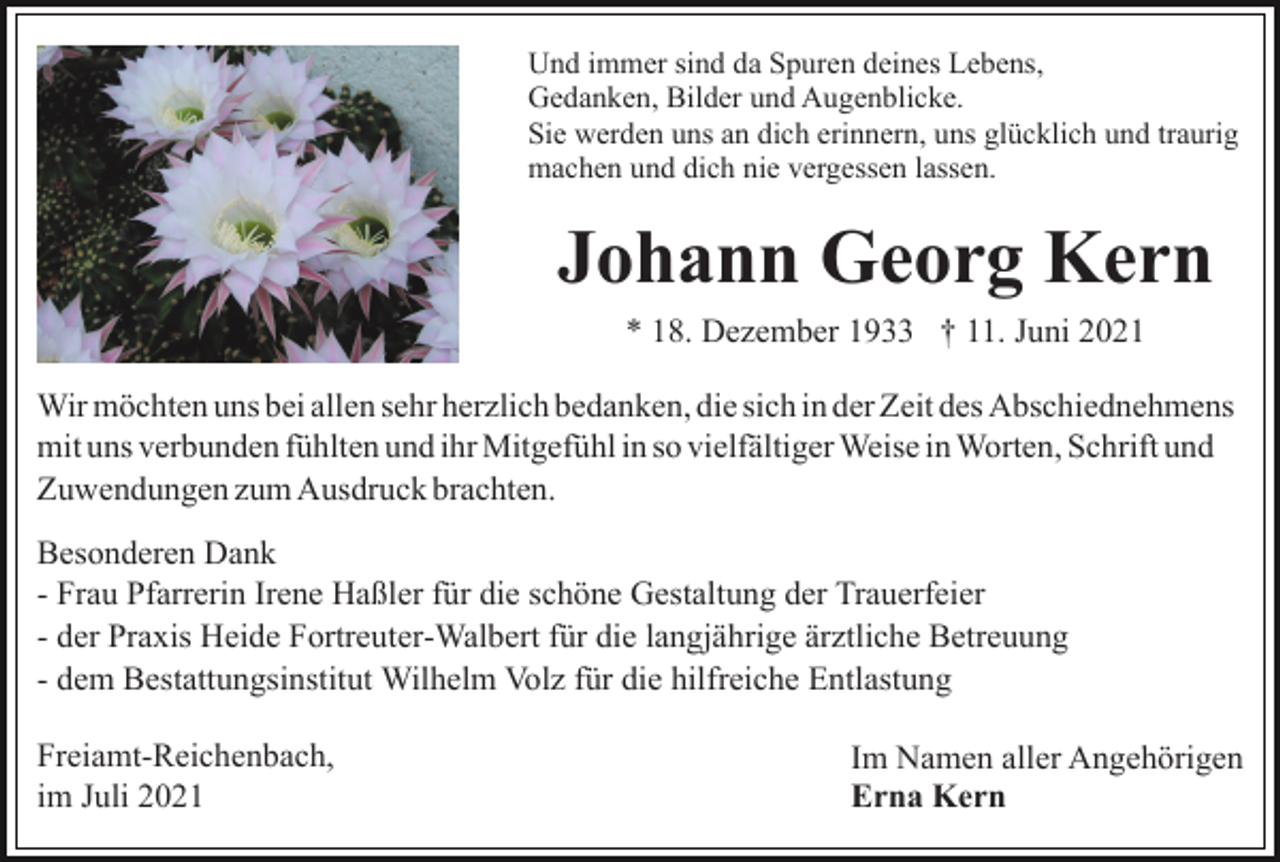 <p>Und immer sind da Spuren deines Lebens,<br />Gedanken, Bilder und Augenblicke.<br />Sie werden uns an dich erinnern, uns glücklich und traurig<br />machen und dich nie vergessen lassen.</p><p>Johann Georg Kern<br />* 18. Dezember 1933 † 11. Juni 2021<br />Wir möchten uns bei allen sehr herzlich bedanken, die sich in der Zeit des Abschiednehmens<br />mit uns verbunden fühlten und ihr Mitgefühl in so vielfältiger Weise in Worten, Schrift und<br />Zuwendungen zum Ausdruck brachten.<br />Besonderen Dank<br />- Frau Pfarrerin Irene Haßler für die schöne Gestaltung der Trauerfeier<br />- der Praxis Heide Fortreuter-Walbert für die langjährige ärztliche Betreuung<br />- dem Bestattungsinstitut Wilhelm Volz für die hilfreiche Entlastung<br />Freiamt-Reichenbach,<br />im Juli 2021</p><p>Im Namen aller Angehörigen<br />Erna Kern</p>