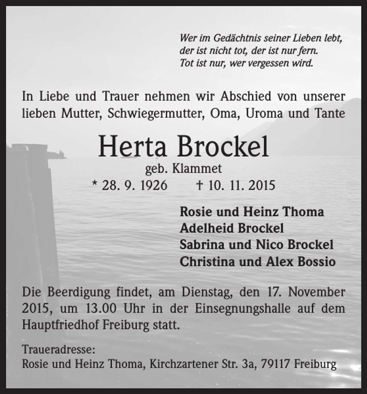 <p>Wer im Gedächtnis seiner Lieben lebt,<br />der ist nicht tot, der ist nur fern.<br />Tot ist nur, wer vergessen wird.</p><p>In Liebe und Trauer nehmen wir Abschied von unserer<br />­lieben Mutter, Schwieger­mutter, Oma, Uroma und Tante</p><p>Herta Brockel</p><p>geb. Klammet<br />* 28. 9. 1926 † 10. 11. 2015<br />Rosie und Heinz Thoma<br />Adelheid Brockel<br />Sabrina und Nico Brockel<br />Christina und Alex Bossio<br />Die Beerdigung findet, am Dienstag, den 17. November<br />2015, um 13.00 Uhr in der Einsegnungshalle auf dem<br />Hauptfriedhof Freiburg statt.<br />Traueradresse:<br />Rosie und Heinz Thoma, Kirchzartener Str. 3a, 79117 Freiburg</p>