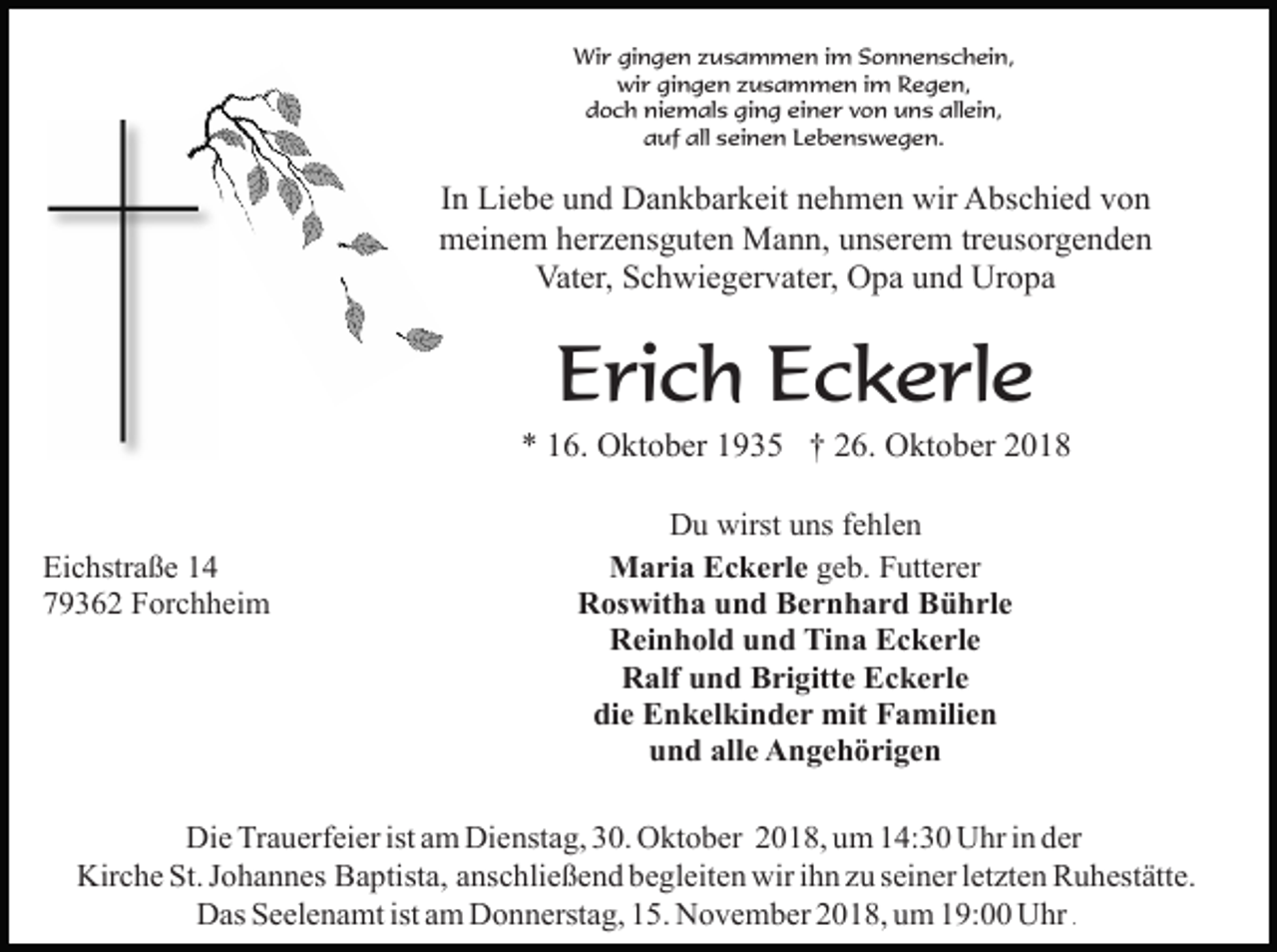 <p>Wir gingen zusammen im Sonnenschein,<br />wir gingen zusammen im Regen,<br />doch niemals ging einer von uns allein,<br />auf all seinen Lebenswegen.</p><p>In Liebe und Dankbarkeit nehmen wir Abschied von<br />meinem herzensguten Mann, unserem treusorgenden<br />Vater, Schwiegervater, Opa und Uropa</p><p>Erich Eckerle<br />* 16. Oktober 1935 † 26. Oktober 2018</p><p>Eichstraße 14<br />79362 Forchheim</p><p>Du wirst uns fehlen<br />Maria Eckerle geb. Futterer<br />Roswitha und Bernhard Bührle<br />Reinhold und Tina Eckerle<br />Ralf und Brigitte Eckerle<br />die Enkelkinder mit Familien<br />und alle Angehörigen</p><p>Die Trauerfeier ist am Dienstag, 30. Oktober 2018, um 14:30 Uhr in der<br />Kirche St. Johannes Baptista, anschließend begleiten wir ihn zu seiner letzten Ruhestätte.<br />Das Seelenamt ist am Donnerstag, 15. November 2018, um 19:00 Uhr .</p>