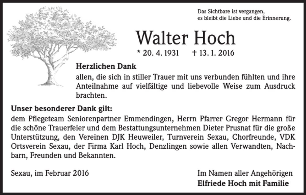 <p>Das Sichtbare ist vergangen,<br />es bleibt die Liebe und die Erinnerung.</p><p>Walter Hoch<br />* 20. 4. 1931 † 13. 1. 2016</p><p>Herzlichen Dank<br />allen, die sich in stiller Trauer mit uns verbunden fühlten und ihre<br />Anteilnahme auf vielfältige und liebevolle Weise zum Ausdruck<br />brachten.<br />Unser besonderer Dank gilt:<br />dem Pflegeteam Seniorenpartner Emmendingen, Herrn Pfarrer Gregor Hermann für<br />die schöne Trauerfeier und dem Bestattungsunternehmen Dieter Prusnat für die große<br />­Unterstützung, den Vereinen DJK Heuweiler, Turnverein Sexau, Chorfreunde, VDK<br />Ortsverein Sexau, der Firma Karl Hoch, Denzlingen sowie allen Verwandten, Nachbarn, Freunden und Bekannten.<br />Sexau, im Februar 2016</p><p>Im Namen aller Angehörigen<br />Elfriede Hoch mit Familie</p>