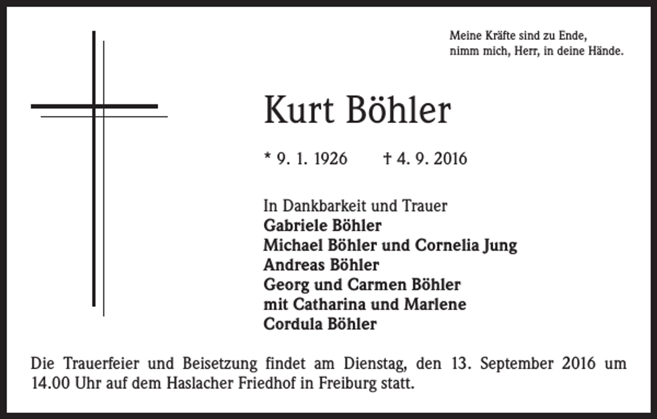 <p>Meine Kräfte sind zu Ende,<br />nimm mich, Herr, in deine Hände.</p><p>Kurt Böhler<br />* 9. 1. 1926 † 4. 9. 2016<br />In Dankbarkeit und Trauer<br />Gabriele Böhler<br />Michael Böhler und Cornelia Jung<br />Andreas Böhler<br />Georg und Carmen Böhler<br />mit Catharina und Marlene<br />Cordula Böhler<br />Die Trauerfeier und Beisetzung findet am Dienstag, den 13. September 2016 um­<br />14.00 Uhr auf dem Haslacher Friedhof in Freiburg statt.</p>