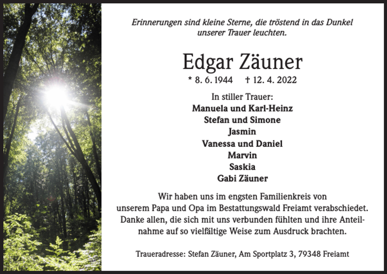 <p>Erinnerungen sind kleine Sterne, die tröstend in das Dunkel<br />unserer Trauer leuchten.</p><p>Edgar Zäuner<br />* 8. 6. 1944</p><p>† 12. 4. 2022</p><p>In stiller Trauer:<br />Manuela und Karl-Heinz<br />Stefan und Simone<br />Jasmin<br />Vanessa und Daniel<br />Marvin<br />Saskia<br />Gabi Zäuner<br />Wir haben uns im engsten Familienkreis von<br />unserem Papa und Opa im Bestattungswald Freiamt verabschiedet.<br />Danke allen, die sich mit uns verbunden fühlten und ihre Anteilnahme auf so vielfältige Weise zum Ausdruck brachten.<br />Traueradresse: Stefan Zäuner, Am Sportplatz 3, 79348 Freiamt</p>