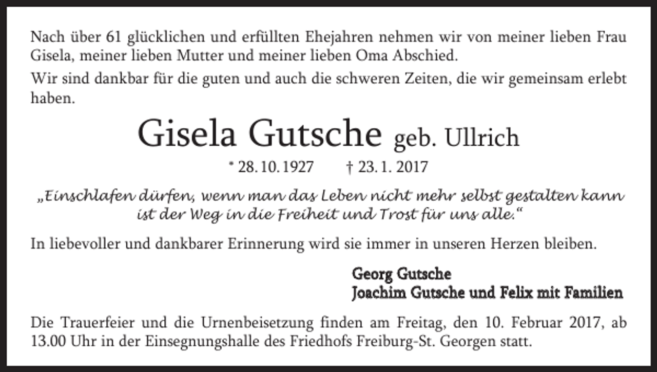 <p>Nach über 61 glücklichen und erfüllten Ehejahren nehmen wir von meiner lieben Frau<br />Gisela, meiner lieben Mutter und meiner lieben Oma Abschied.<br />Wir sind dankbar für die guten und auch die schweren Zeiten, die wir gemeinsam erlebt<br />haben.</p><p>Gisela Gutsche geb. Ullrich<br />* 28. 10. 1927 † 23. 1. 2017</p><p>„Einschlafen dürfen, wenn man das Leben nicht mehr selbst gestalten kann<br />ist der Weg in die Freiheit und Trost für uns alle.“</p><p>In liebevoller und dankbarer Erinnerung wird sie immer in unseren Herzen bleiben.<br />Georg Gutsche<br />Joachim Gutsche und Felix mit Familien<br />Die Trauerfeier und die Urnenbeisetzung finden am Freitag, den 10. Februar 2017, ab<br />13.00 Uhr in der Einsegnungshalle des Friedhofs Freiburg-St. Georgen statt.</p>