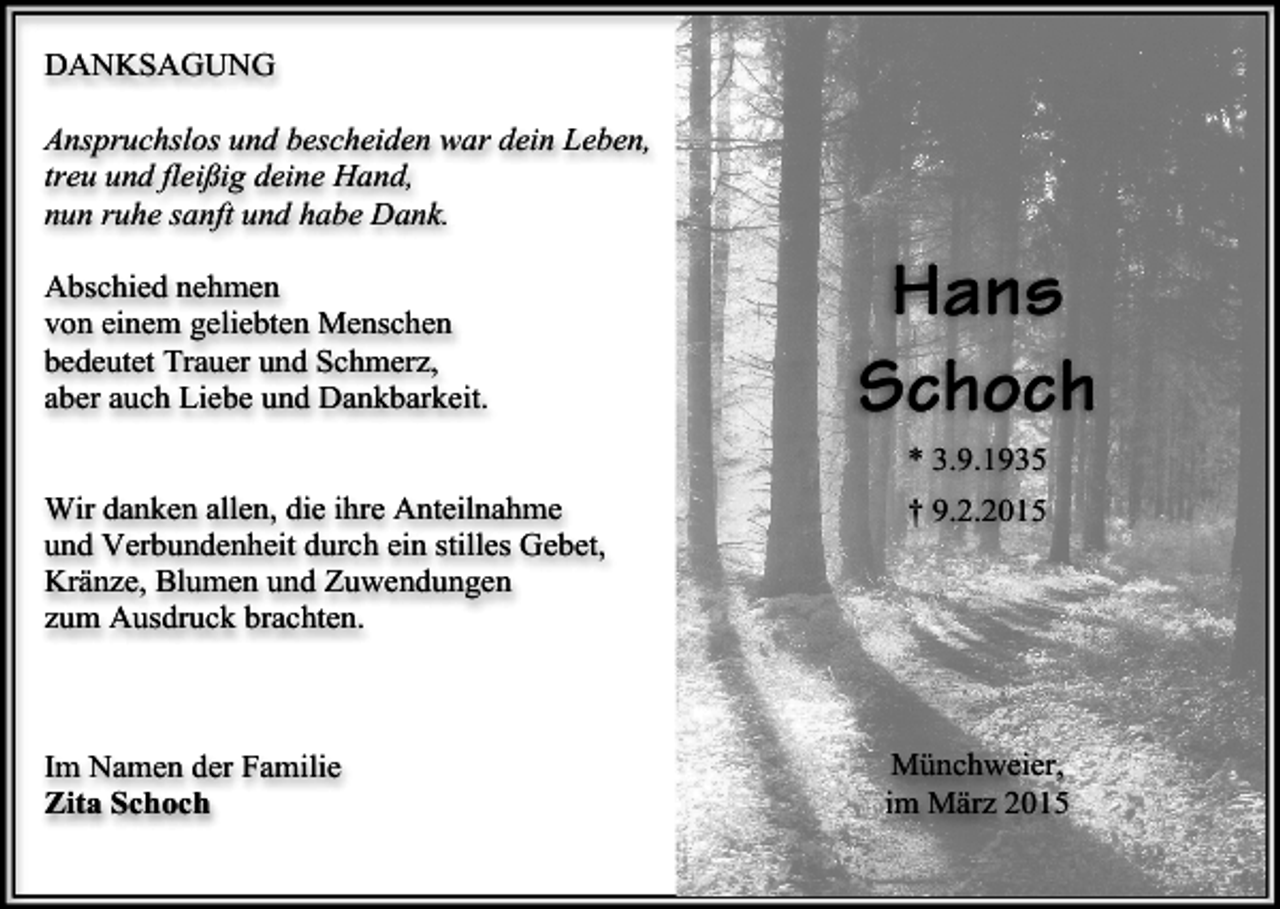 <p>DANKSAGUNG<br />Anspruchslos und bescheiden war dein Leben,<br />treu und fleißig deine Hand,<br />nun ruhe sanft und habe Dank.<br />Abschied nehmen<br />von einem geliebten Menschen<br />bedeutet Trauer und Schmerz,<br />aber auch Liebe und Dankbarkeit.</p><p>Hans<br />Schoch<br />* 3.9.1935</p><p>Wir danken allen, die ihre Anteilnahme<br />und Verbundenheit durch ein stilles Gebet,<br />Kränze, Blumen und Zuwendungen<br />zum Ausdruck brachten.</p><p>Im Namen der Familie<br />Zita Schoch</p><p>† 9.2.2015</p><p>Münchweier,<br />im März 2015</p>