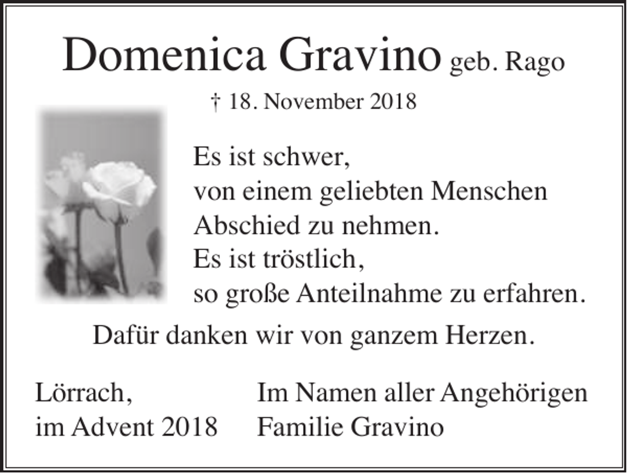 <p>Domenica Gravino geb. Rago<br />† 18. November 2018</p><p>Es ist schwer,<br />von einem geliebten Menschen<br />Abschied zu nehmen.<br />Es ist tröstlich,<br />so große Anteilnahme zu erfahren.<br />Dafür danken wir von ganzem Herzen.<br />Lörrach,<br />im Advent 2018</p><p>Im Namen aller Angehörigen<br />Familie Gravino</p>