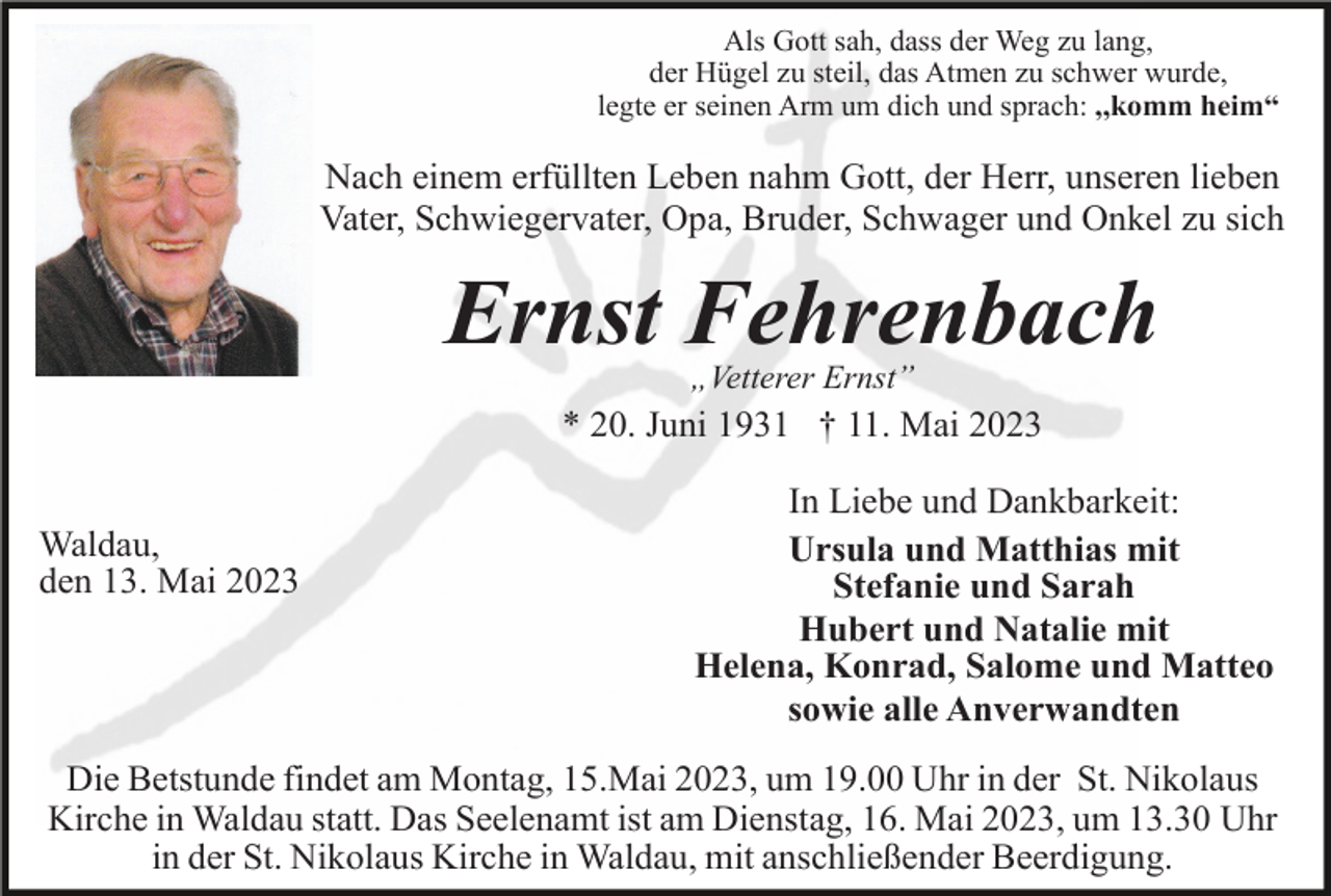 <p>Als Gott sah, dass der Weg zu lang,<br />der Hügel zu steil, das Atmen zu schwer wurde,<br />legte er seinen Arm um dich und sprach: ,,komm heim“</p><p>Nach einem erfüllten Leben nahm Gott, der Herr, unseren lieben<br />Vater, Schwiegervater, Opa, Bruder, Schwager und Onkel zu sich</p><p>Ernst Fehrenbach<br />„Vetterer Ernst”</p><p>* 20. Juni 1931 † 11. Mai 2023<br />Waldau,<br />den 13. Mai 2023</p><p>In Liebe und Dankbarkeit:<br />Ursula und Matthias mit<br />Stefanie und Sarah<br />Hubert und Natalie mit<br />Helena, Konrad, Salome und Matteo<br />sowie alle Anverwandten</p><p>Die Betstunde findet am Montag, 15.Mai 2023, um 19.00 Uhr in der St. Nikolaus<br />Kirche in Waldau statt. Das Seelenamt ist am Dienstag, 16. Mai 2023, um 13.30 Uhr<br />in der St. Nikolaus Kirche in Waldau, mit anschließender Beerdigung.</p>