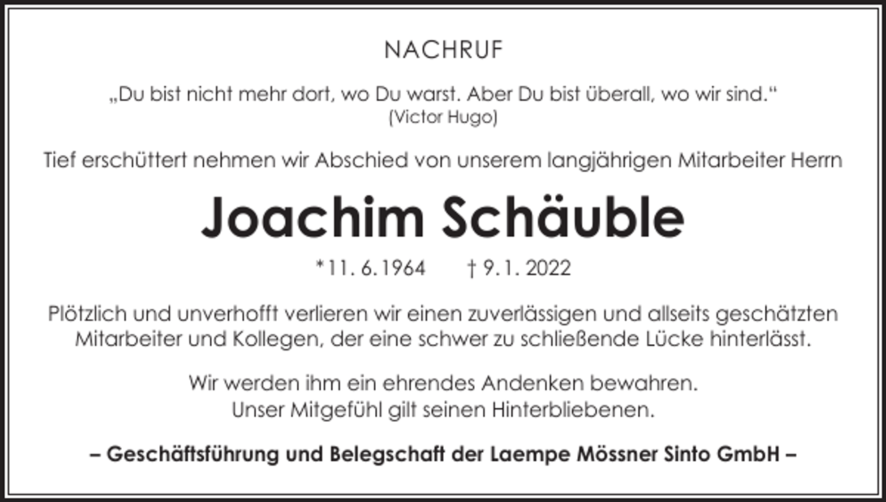 <p>NACHRUF<br />„Du bist nicht mehr dort, wo Du warst. Aber Du bist überall, wo wir sind.“<br />(Victor Hugo)</p><p>Tief erschüttert nehmen wir Abschied von unserem langjährigen Mitarbeiter Herrn</p><p>Joachim Schäuble<br />* 11. 6. 1964 † 9. 1. 2022</p><p>Plötzlich und unverhofft verlieren wir einen zuverlässigen und allseits geschätzten<br />Mitarbeiter und Kollegen, der eine schwer zu schließende Lücke hinterlässt.<br />Wir werden ihm ein ehrendes Andenken bewahren.<br />Unser Mitgefühl gilt seinen Hinterbliebenen.<br />– Geschäftsführung und Belegschaft der Laempe Mössner Sinto GmbH –</p>