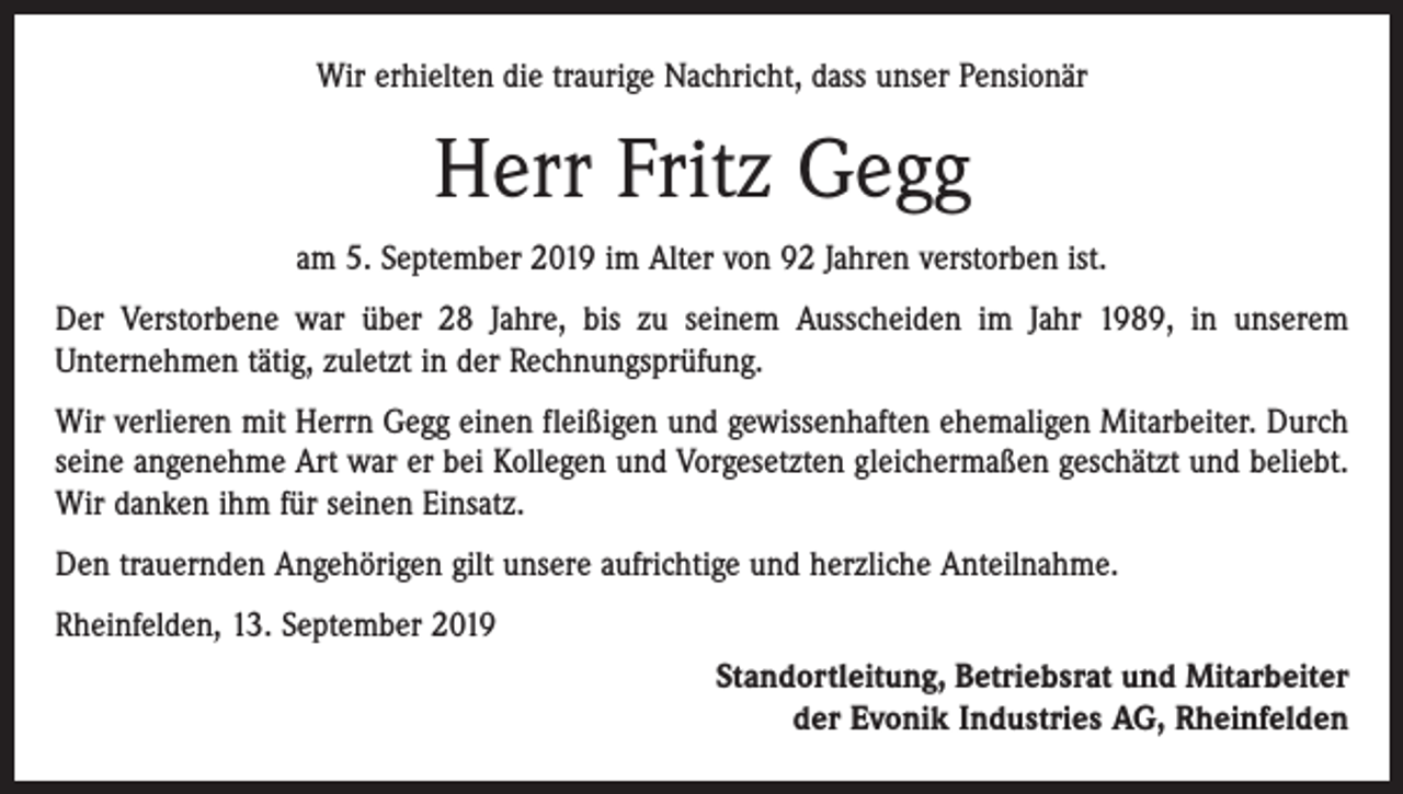 <p>Wir erhielten die traurige Nachricht, dass unser Pensionär</p><p>Herr Fritz Gegg<br />am 5. September 2019 im Alter von 92 Jahren verstorben ist.<br />Der Verstorbene war über 28 Jahre, bis zu seinem Ausscheiden im Jahr 1989, in unserem<br />­Unternehmen tätig, zuletzt in der Rechnungsprüfung.<br />Wir verlieren mit Herrn Gegg einen fleißigen und gewissenhaften ehemaligen Mitarbeiter. Durch<br />seine angenehme Art war er bei Kollegen und Vorgesetzten gleichermaßen geschätzt und beliebt.<br />Wir danken ihm für seinen Einsatz.<br />Den trauernden Angehörigen gilt unsere aufrichtige und herzliche Anteilnahme.<br />Rheinfelden, 13. September 2019<br />Standortleitung, Betriebsrat und Mitarbeiter<br />der Evonik Industries AG, Rheinfelden</p>