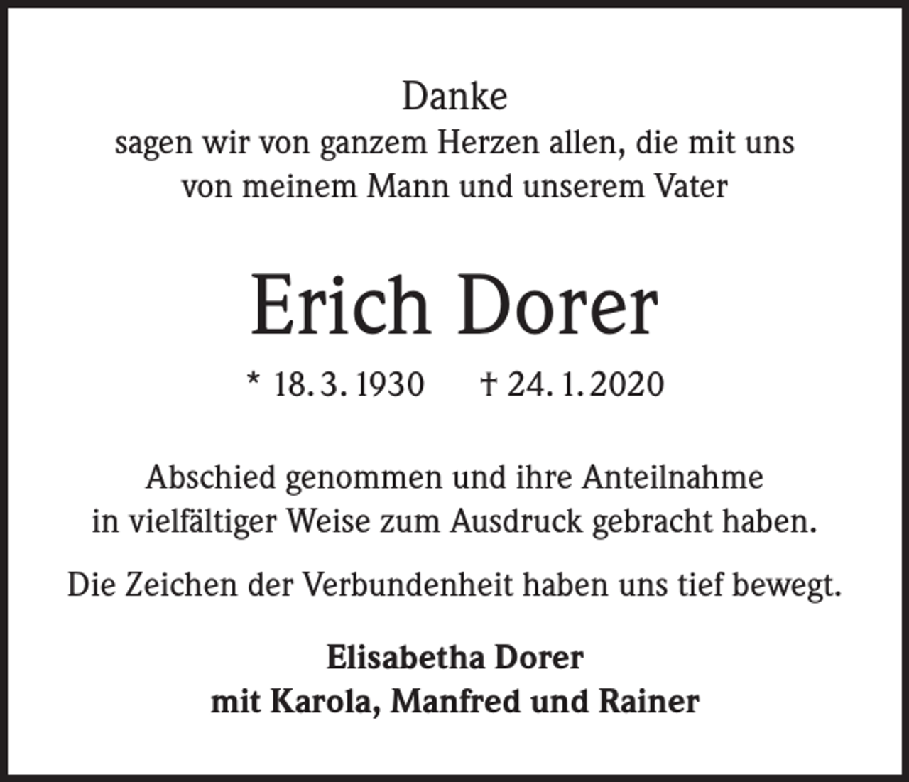 <p>Danke<br />sagen wir von ganzem Herzen allen, die mit uns<br />von meinem Mann und unserem Vater</p><p>Erich Dorer<br />* 18. 3. 1930 † 24. 1. 2020<br />Abschied genommen und ihre Anteilnahme<br />in vielfältiger Weise zum Ausdruck gebracht haben.<br />Die Zeichen der Verbundenheit haben uns tief bewegt.<br />Elisabetha Dorer<br />mit Karola, Manfred und Rainer</p>