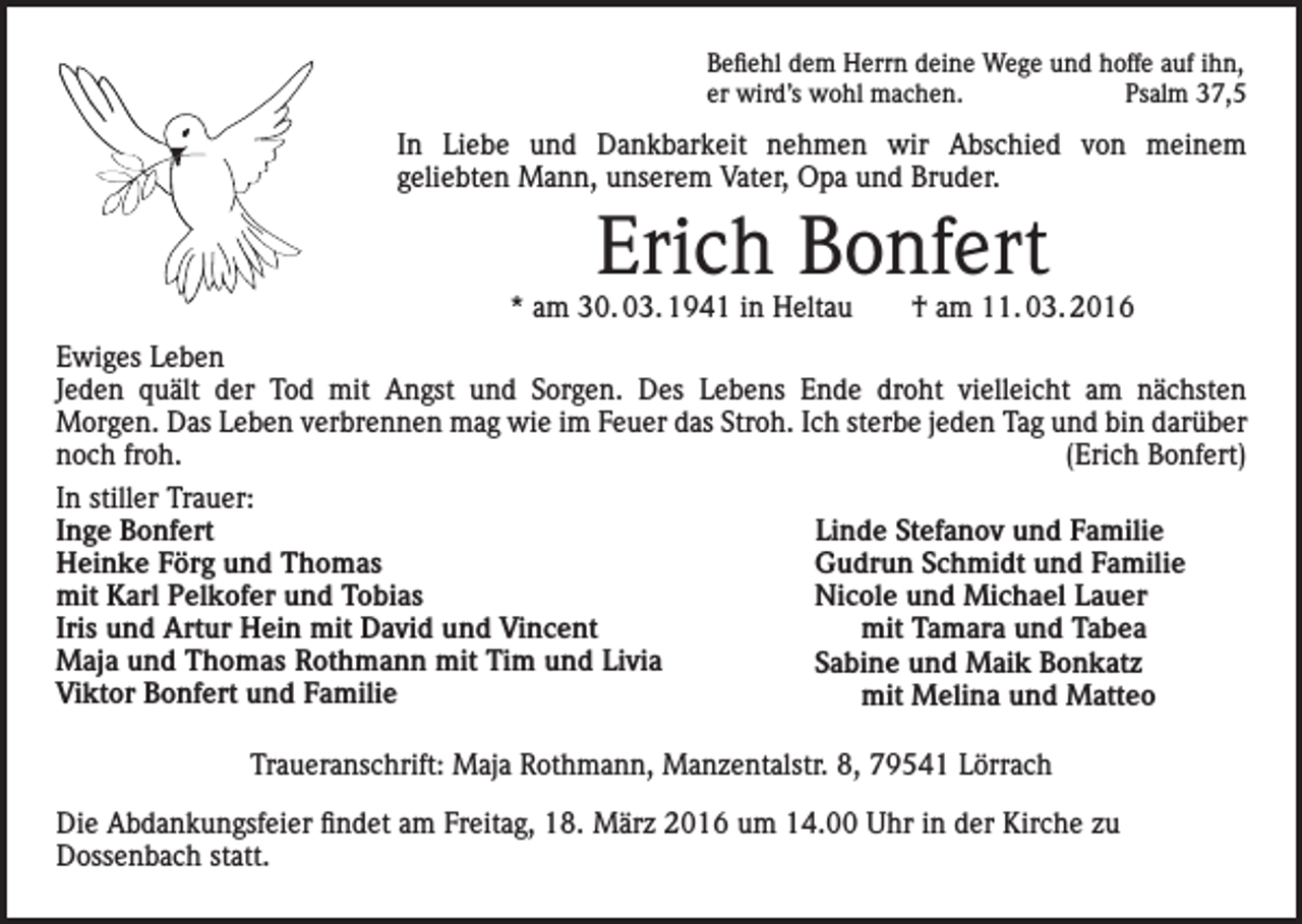 <p>Befiehl dem Herrn deine Wege und hoffe auf ihn,<br />er wird’s wohl machen.<br />Psalm 37,5</p><p>In Liebe und Dankbarkeit nehmen wir Abschied von meinem<br />geliebten Mann, unserem Vater, Opa und Bruder.</p><p>Erich Bonfert</p><p>* am 30. 03. 1941 in Heltau † am 11. 03. 2016<br />Ewiges Leben<br />Jeden quält der Tod mit Angst und Sorgen. Des Lebens Ende droht vielleicht am nächsten<br />Morgen. Das Leben verbrennen mag wie im Feuer das Stroh. Ich sterbe jeden Tag und bin darüber<br />noch froh.<br />(Erich Bonfert)<br />In stiller Trauer:<br />Inge Bonfert<br />Linde Stefanov und Familie<br />Heinke Förg und Thomas<br />Gudrun Schmidt und Familie<br />mit Karl Pelkofer und Tobias<br />Nicole und Michael Lauer<br />Iris und Artur Hein mit David und Vincent<br />mit Tamara und Tabea<br />Maja und Thomas Rothmann mit Tim und Livia<br />Sabine und Maik Bonkatz<br />Viktor Bonfert und Familie<br />mit Melina und Matteo<br />Traueranschrift: Maja Rothmann, Manzentalstr. 8, 79541 Lörrach<br />Die Abdankungsfeier findet am Freitag, 18. März 2016 um 14.00 Uhr in der Kirche zu<br />Dossenbach statt.</p>