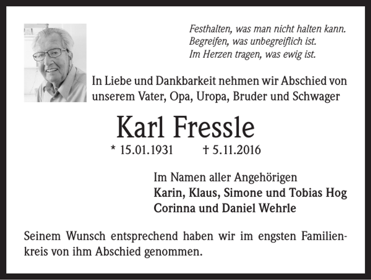 <p>Festhalten, was man nicht halten kann.<br />Begreifen, was unbegreiflich ist.<br />Im Herzen tragen, was ewig ist.</p><p>In Liebe und Dankbarkeit nehmen wir Abschied von<br />unserem Vater, Opa, Uropa, Bruder und Schwager</p><p>Karl Fressle</p><p>* 15.01.1931</p><p>† 5.11.2016</p><p>Im Namen aller Angehörigen<br />Karin, Klaus, Simone und Tobias Hog<br />Corinna und Daniel Wehrle<br />Seinem Wunsch entsprechend haben wir im engsten Familienkreis von ihm Abschied genommen.</p>