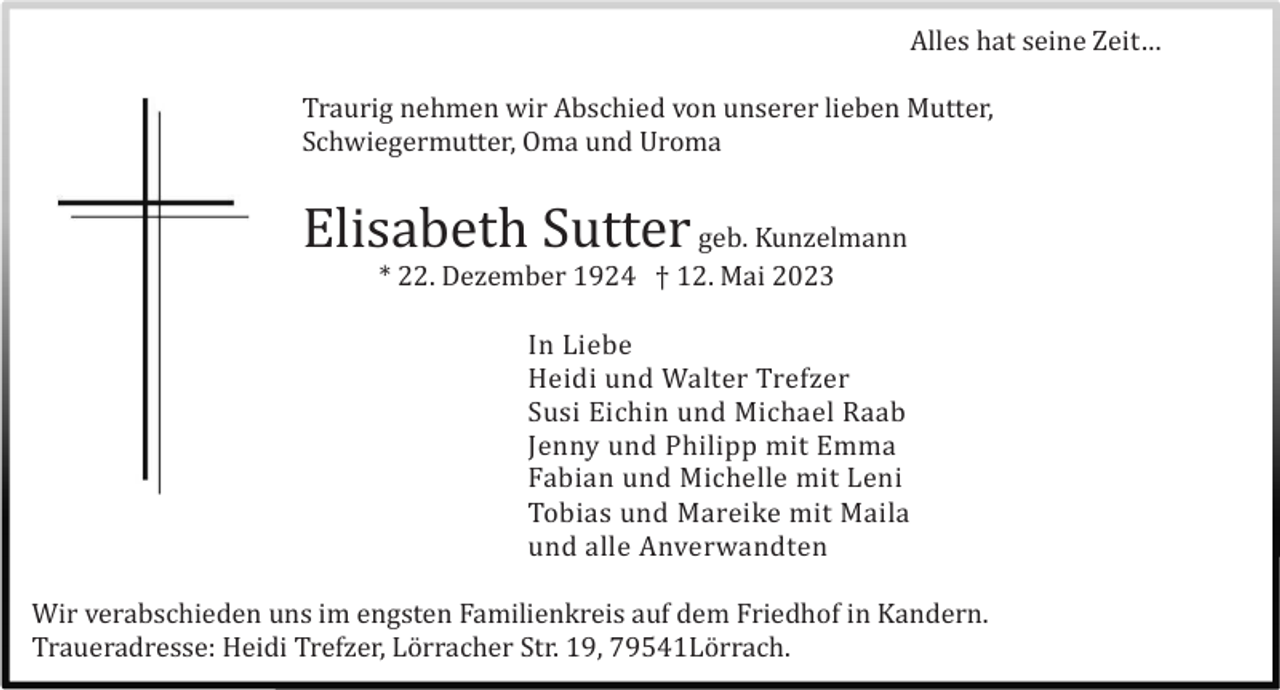 <p>Alles hat seine Zeit…<br />Traurig nehmen wir Abschied von unserer lieben Mutter,<br />Schwiegermutter, Oma und Uroma</p><p>Elisabeth Sutter geb. Kunzelmann<br />* 22. Dezember 1924 † 12. Mai 2023<br />In Liebe<br />Heidi und Walter Trefzer<br />Susi Eichin und Michael Raab<br />Jenny und Philipp mit Emma<br />Fabian und Michelle mit Leni<br />Tobias und Mareike mit Maila<br />und alle Anverwandten<br />Wir verabschieden uns im engsten Familienkreis auf dem Friedhof in Kandern.<br />Traueradresse: Heidi Trefzer, Lö rracher Str. 19, 79541Lö rrach.</p>
