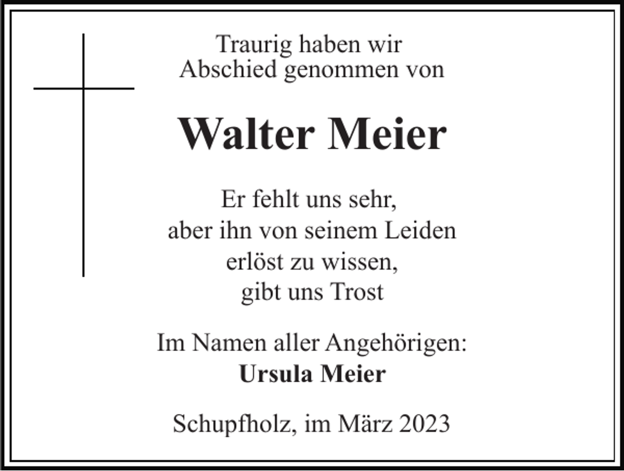 <p>Traurig haben wir<br />Abschied genommen von</p><p>Walter Meier<br />Er fehlt uns sehr,<br />aber ihn von seinem Leiden<br />erlöst zu wissen,<br />gibt uns Trost<br />Im Namen aller Angehörigen:<br />Ursula Meier<br />Schupfholz, im März 2023</p>