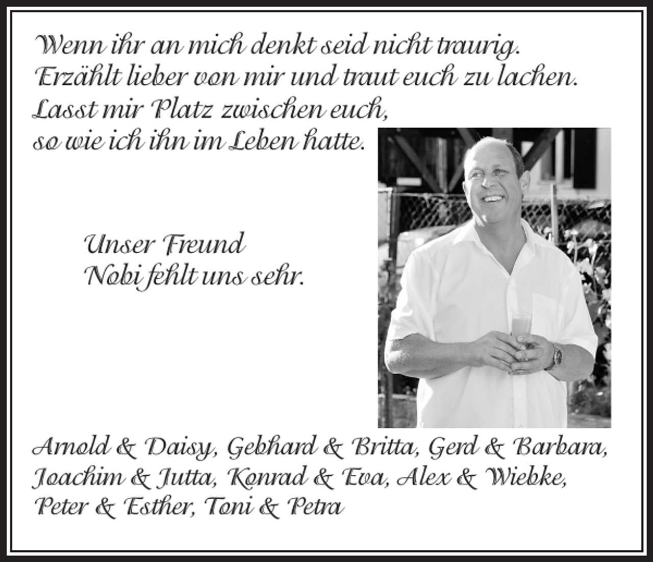 <p>Wenn ihr an mich denkt seid nicht traurig.<br />Erzählt lieber von mir und traut euch zu lachen.<br />Lasst mir Platz zwischen euch,<br />so wie ich ihn im Leben hatte.</p><p>Unser Freund<br />Nobi fehlt uns sehr.</p><p>Arnold &amp; Daisy, Gebhard &amp; Britta, Gerd &amp; Barbara,<br />Joachim &amp; Jutta, Konrad &amp; Eva, Alex &amp; Wiebke,<br />Peter &amp; Esther, Toni &amp; Petra</p>